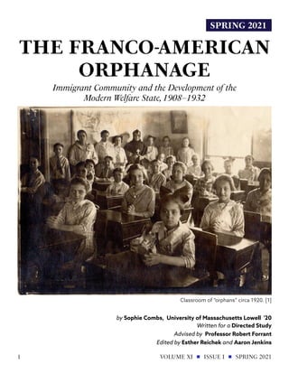 SPRING 2021
THE FRANCO-AMERICAN
ORPHANAGE
Immigrant Community and the Development of the
Modern Welfare State,1908–1932
by Sophie Combs, University of Massachusetts Lowell '20
Classroom of “orphans” circa 1920. [1]
Written for a Directed Study
Advised by Professor Robert Forrant
Edited by Esther Reichek and Aaron Jenkins
VOLUME XI ISSUE I SPRING 2021
1
 