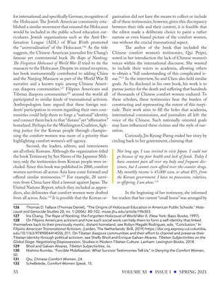 for international,and specifically German,recognition of
the Holocaust. The Jewish American community esta-
blished a similar movement that ensured the Holocaust
would be included in the public school education cur-
riculums. Jewish organizations such as the Anti-De-
famation League (ADL) of B’nai B’rith promoted
the “universalization” of the Holocaust.126
As the title
suggests, the Chinese American journalist Iris Chang’s
famous yet controversial book The Rape of Nanking:
The Forgotten Holocaust of World War II tried to tie the
massacre to the Holocaust. Despite its mixed reception,
her book instrumentally contributed to adding China
and the Nanjing Massacre as part of the World War II
narrative and a known topic among Chinese Ameri-
can diaspora communities.127
Filipino Americans and
Tibetan diaspora communities128
around the world all
participated in similar kinds of transnational activism.
Anthropologists have argued that these foreign resi-
dents’ participation in events regarding their own com-
munities could help them to forge a “national” identity
and connect them back to that “distant”yet “affirmative”
homeland.Perhaps for the Washington Coalition,figh-
ting justice for the Korean people through champio-
ning the comfort women was more of a priority than
highlighting comfort women’s self-agency.
Second, the leaders, editors, and interviewers
are all ethnic Koreans.Although the organization titled
the book Testimony by Sex Slaves of the Japanese Mili-
tary, only the testimonies from Korean people were in-
cluded. Since this book was published in 2000, comfort
women survivors all across Asia have come forward and
offered similar testimonies.129
For example, 28 survi-
vors from China have filed a lawsuit against Japan.The
United Nations Report, which they included as appen-
dices, also delineates that comfort women were drafted
from all across Asia.130
It is possible that the Korean or-
126	 Thomas D. Fallace (Thomas Daniel), “The Origins of Holocaust Education in American Public Schools.” Holo-
caust and Genocide Studies 20, no. 1 (2006): 80–102. muse.jhu.edu/article/196303.
127	 Iris Chang, The Rape of Nanking: the Forgotten Holocaust of World War II, (New York: Basic Books, 1997).
128	 On Filipino Americans activism and how such social work can help them to form a self-identity that linked
themselves back to their previously mystic, distant homeland, see Robyn Magalit Rodriguez, eds, “Conclusion,” In
Filipino American Transnational Activism, (Leiden, The Netherlands: Brill, 2019) https://doi.org.ezproxy.cul.columbia.
edu/10.1163/9789004414556_011. On Tibetan diaspora communities and their effort to channel and preserve their
Tibetan identity through political activism, see Shelly Bhoil and Enrique Galvan-Alvarez. Tibetan Subjectivities on the
Global Stage: Negotiating Dispossession. Studies in Modern Tibetan Culture. Lanham: Lexington Books, 2018.
129	 Bhoil and Galvan-Alvarez, Tibetan Subjectivities, iix.
130	 Nishino Rumiko, “Forcible Mobilization: What Survivor Testimonies Tell Us,” in Denying the Comfort Women,
50.
131	Qiu, Chinese Comfort Women, 24.
132	Schellstede, Comfort Women Speak, 15.
ganization did not have the means to collect or include
all of these testimonies; however, given this discrepancy
between their title and their content, it is feasible that
the editor made a deliberate choice to paint a rather
narrow or even biased picture of the comfort women,
one without the crucial transnational aspect.
The author of the book that included the
Chinese comfort women’s testimonies, Qui Peipei,
noted in her introduction the lack of Chinese women’s
voices within the international discourse. She wanted
to include their voices in academia, allowing others
to obtain a “full understanding of this complicated is-
sue.”131
In the interview, Su and Chen also held similar
goals. As Su disclosed in his own book, his work is to
pursue justice for the death and suffering that hundreds
of thousands of Chinese comfort women endured. To
these scholars, these testimonies bear the burden of
constructing and representing the extent of this turpi-
tude. Their work aims to fill the holes that academia,
international commissions, and journalists all left: the
voice of the Chinese. Such nationally oriented goals
may have influenced these victims and the style of nar-
ration.
Curiously, Jin Kyung-Paeng ended her story by
circling back to her government, claiming that:
Not long ago, I was invited to visit Japan. I could not
go because of my poor health and lack of funds. Today I
have constant pain all over my body and frequent diz-
ziness, but I cannot even afford over-the-counter drugs.
My monthly income is 45,000 won, or about $55, from
the Korean government. I have no possessions, relatives,
or offspring. I am alone.132
In the beginning of her testimony, she informed
her readers that her current “small home”was arranged by
VOLUME XI ISSUE I SPRING 2021
55
 