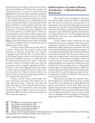 the Korean government. By the end, she told us that her
sole income (45,000 won/55 dollars) also came from the
Korean government.133
In these two pieces of data, Jin
highlights the critical role that the government played in
helping her survive during the post-war era. As evident
in her testimony, the national government, in contrast
to their publicly apathetic stance, actually helped some
victims. Governmental help is a common theme in both
Korean and Chinese comfort women’s testimonies.Yuan
Zhulin, for instance, also ended her testimony by men-
tioning that the Chinese government offered her 120
yuan (twelve dollars) as a monthly stipend.134
These sta-
tements could be a way for these women to address their
current living conditions.However,given that their testi-
monies held a strong nationalistic undertone overall,this
flagging of their national government’s help is very likely
to have been a deliberate choice to amplify their show of
allegiance toward their country.
As these women delineated the help their go-
vernments offered, they also seemed to express deep
frustration or bitterness toward their lives, especial-
ly regarding how little help their society had offered.
In Jin Kyung-Paeng’s narration, she stresses that her
government-subsidized apartment is “small,” and ends
her testimony by lamenting, “I am alone.”135
Her blunt
statement reveals her frustration about how both her
government and the nonprofit organizations failed to
truly tend to her needs. Although implicit, Jin asserts
to readers that her dreadful life shows no signs of im-
provement. Kim Soon-Duk even directly criticizes the
inaction of her government in pursuing the interests of
the comfort women themselves.136
Chinese comfort women posed similar criti-
cisms toward their government. Chen Yabian, for exa-
mple, welcomed anyone to interview her, while she
spoke of her desire to have a “peaceful and good life in
my late years.”137
Her contradictory wishes may reflect
her subtle reluctance to fight or pursue certain goals or
agendas that differ from those of her government and
other intermediary agencies.
133	Schellstede, Comfort Women Speak, 14-15.
134	Qiu, Chinese Comfort Women, 128.
135	Schellstede, Comfort Women Speak, 13.
136	Schellstede, Comfort Women Speak, 41.
137	Qiu, Chinese Comfort Women, 114.
138	 Spivak, “Can the Subaltern Speak,” in Rosalind C. Morris, Can the Subaltern Speak?: Reflections on the History
of an Idea, (New York: Columbia University Press, 2010), 21–81.
Most comfort women were illiterate,rural women
who possessed little social power. With no alternatives,
they were forced to remain silent in the post-war era. As
opportunities arose,when intermediary agencies came and
recorded their stories, these women finally produced their
testimonies.Nevertheless,as Spivak pointed out,interme-
diary agents came with distinct agendas and perspectives
concerning a specific issue.138
As the privileged other,they
imposed their views upon these marginalized, illiterate,
postcolonial women.
In the comfort women’s testimonies, we have
already seen the common emphasis on their anti-colonial,
anti-Japanese sentiments and their national allegiances.
Besides this political subtext, these testimonies were also
concentrated on building a relatively feminist argument.A
close reading of Hwang Keum-Ju’s and Huang Youliang’s
testimonies demonstrate how the victims’ innocence (as
virgins and as unpaid slaves) and the male transgressions
over both their female bodies and dignities became the
de facto focal point of these stories. Furthermore, in their
ending paragraphs, most testimonies shifted the tensions
of their stories from recounting crimes to making specific
demands against the Japanese government—which hap-
pened to align with messages that the intermediary agen-
cies desired. In the end, the testimonies seemed to func-
tion primarily to satisfy the ambitions of these agencies,
not the women themselves.
Hwang Keum-Ju begins her testimony with a
little background on her life before becoming a comfort
woman. Due to her family’s dire financial situation, her
parents sent Hwang to a foster home. When she was
eighteen,a Japanese order came to draft girls for work,and
Hwang decided to leave to spare her foster sisters from the
same fate. Hwang describes her trip to her first comfort
station in Manchuria and her anticipation of working at a
regular factory.On her second day in Manchuria,a soldier
Politicization of Comfort Women
Testimonies—A Mission-Directed
Statement?
56
HOW COMFORT WOMEN SPEAK
 