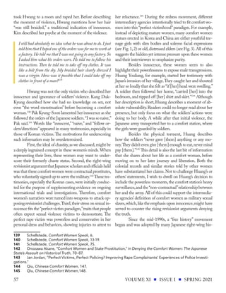 took Hwang to a room and raped her. Before describing
the moment of violence, Hwang mentions how her hair
“was still braided,” a traditional indication of innocence.
Kim described her psyche at the moment of the violence.
I still had absolutely no idea what he was about to do. I just
told him that I hoped one of the orders was for me to work at
a factory.He told me that I was not going to any factory.So
I asked him what his orders were. He told me to follow his
instructions. Then he told me to take off my clothes. It was
like a bolt from the sky. My braided hair clearly showed I
was a virgin. How was it possible that I could take off my
clothes in front of a man?139
Hwang was not the only victim who described her
innocence and ignorance of soldiers’ violence. Kang Duk-
Kyung described how she had no knowledge on sex, not
even “the word menstruation” before becoming a comfort
woman.140
Pak Kyung-Soon lamented her innocence as she
followed the orders of the Japanese soldiers.“I was so naive,”
Pak said.141
Words like “innocent,”“naive,” and “follow or-
ders/directions”appeared in many testimonies,especially in
those of Korean victims.The motivations for underscoring
such information may be overdetermined.
First,the ideal of chastity,as we discussed,might be
a deeply ingrained concept in these women’s minds.When
representing their lives, these women may want to under-
score their formerly chaste status. Second, the right-wing
revisionistargumentthatJapanesescholarsandofficialsheld
was that these comfort women were contractual prostitutes,
who voluntarily signed up to serve the military.142
These tes-
timonies,especially the Korean cases,were initially conduc-
ted for the purpose of supplementing evidence on ongoing
international trials and investigations. Therefore, comfort
women’s narratives were turned into weapons to attack op-
posing revisionist challenges.Third,their stress on sexual in-
nocence fits the“perfect victim paradigm,”traits that people
often expect sexual violence victims to demonstrate. The
perfect rape victim was powerless and conservative in her
personal dress and behaviors, showing injuries to attest to
139	Schellstede, Comfort Women Speak, 6.
140	Schellstede, Comfort Women Speak, 13-19.
141	Schellstede, Comfort Women Speak, 75.
142	 Onozawa Akane, “Comfort Women and State Prostitution,” in Denying the Comfort Women: The Japanese
State’s Assault on Historical Truth, 70–87.
143	 Jan Jordan, “Perfect Victims, Perfect Policing? Improving Rape Complainants’ Experiences of Police Investi-
gations.”
144	Qiu, Chinese Comfort Women, 147.
145	Qiu, Chinese Comfort Women,148.
her reluctance.143
During the redress movement, different
intermediary agencies intentionally tried to fit comfort wo-
men into this “perfect victimhood”paradigm. For example,
instead of depicting mature women,many comfort women
statues erected in Korea and China are either youthful tee-
nage girls with slim bodies and solemn facial expressions
(see Fig.1,2) or old,distressed elders (see Fig.3).All of this
suggests the hidden yet intense pressure upon these women
and their interviewers to emphasize purity.
Besides innocence, these women seem to also
highlight their powerlessness to expose male transgressions.
Huang Youliang, for example, started her testimony with
Japan’s invasion of her village.They caught her and shouted
at her so loudly that she felt as “if [her] head were swelling.”
A soldier then followed her home, “carried [her] into the
bedroom,and ripped off [her] shirt and skirt.”144
Although
her description is short, Huang describes a moment of ab-
solute vulnerability.Readers could no longer read about her
presence, but only focus on what the soldiers’ actions were
doing to her body. A while after that initial violence, the
Japanese army transported her to a comfort station, where
the girls were guarded by soldiers.
Besides the physical torment, Huang describes
how the soldiers “never gave [them] anything or any mo-
ney.They didn’t even give [them] enough to eat,never mind
pay [them].”145
This detail is also the last bit of information
that she shares about her life as a comfort woman, before
moving on to her later journey and liberation. Both the
colonial records and similar stories told by other women
have substantiated her claims.Not to challenge Huang’s or
others’ statements, I wish to dwell on Huang’s decision to
include the powerless moments,the comfort station’s heavy
surveillance,and the“non-contractual”relationship between
her and the army.All of this could support the intermedia-
ry agencies’definition of comfort women as military sexual
slaves,which,like the emphasis upon innocence,might have
served to counter the rising revisionist arguments denying
the truth.
Since the mid-1990s, a “free history” movement
began and was adopted by many Japanese right-wing his-
VOLUME XI ISSUE I SPRING 2021
57
 
