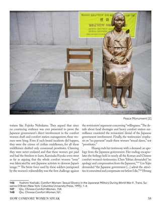 torians like Fujioka Nobukatsu. They argued that since
no convincing evidence was ever presented to prove the
Japanese government’s direct involvement in the comfort
women draft and comfort station management, these wo-
men were lying. Even if such brutal incidents did happen,
they were the crimes of civilian middlemen, for all these
middlemen drafted only consensual prostitutes. Claiming
they were never enslaved and that these women got paid
and had the freedom to leave,Kamisaka Fuyuko even went
as far as arguing that the whole comfort women “issue”
was fabricated by anti-Japanese activists to demean Japan’s
image.146
The brute force used by these soldiers juxtaposed
by the women’s vulnerability was the first challenge against
146	 Yoshimi Yoshiaki, Comfort Women: Sexual Slavery in the Japanese Military During World War II , Trans. Su-
zanne O’Brien (New York: Columbia University Press, 1995), 1–4.
147	Qiu, Chinese Comfort Women, 154.
148	Qiu, Chinese Comfort Women,161.
the revisionists’argument concerning “willingness.”The de-
tails about food shortages and heavy comfort station sur-
veillance countered the revisionists’ denial of the Japanese
government involvement. Finally, the testimonies’ empha-
sis on “no payment”made these women “sexual slaves,”not
“prostitutes.”
Huang ends her testimony with a demand:an apo-
logy from the Japanese government. Her ending encapsu-
lates the feelings held in nearly all the Korean and Chinese
comfort women’s testimonies. Chen Yabian demanded “an
apology and compensation from the Japanese,”147
Lin Yajin
demanded “the Japanese government [...] admit the atroci-
tiesitcommittedandcompensatemebeforeIdie,”148
Hwang
Peace Monument [2]
58
HOW COMFORT WOMEN SPEAK
 