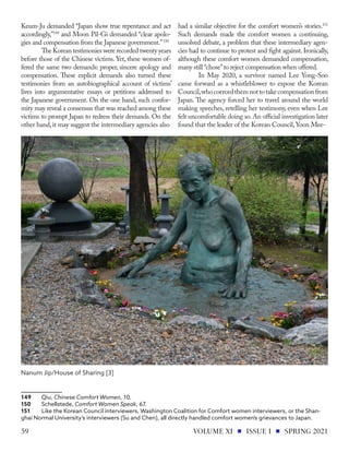 Keum-Ju demanded “Japan show true repentance and act
accordingly,”149
and Moon Pil-Gi demanded “clear apolo-
gies and compensation from the Japanese government.”150
The Korean testimonies were recorded twenty years
before those of the Chinese victims. Yet, these women of-
fered the same two demands: proper, sincere apology and
compensation. These explicit demands also turned these
testimonies from an autobiographical account of victims’
lives into argumentative essays or petitions addressed to
the Japanese government. On the one hand, such confor-
mity may reveal a consensus that was reached among these
victims to prompt Japan to redress their demands. On the
other hand,it may suggest the intermediary agencies also
149	Qiu, Chinese Comfort Women, 10.
150	Schellstede, Comfort Women Speak, 67.
151	 Like the Korean Council interviewers, Washington Coalition for Comfort women interviewers, or the Shan-
ghai Normal University’s interviewers (Su and Chen), all directly handled comfort women’s grievances to Japan.
had a similar objective for the comfort women’s stories.151
Such demands made the comfort women a continuing,
unsolved debate, a problem that these intermediary agen-
cies had to continue to protest and fight against. Ironically,
although these comfort women demanded compensation,
many still “chose”to reject compensation when offered.
In May 2020, a survivor named Lee Yong-Soo
came forward as a whistleblower to expose the Korean
Council,whocoercedthemnottotakecompensationfrom
Japan. The agency forced her to travel around the world
making speeches, retelling her testimony, even when Lee
felt uncomfortable doing so.An official investigation later
found that the leader of the Korean Council,Yoon Mee-
Nanum Jip/House of Sharing [3]
VOLUME XI ISSUE I SPRING 2021
59
 