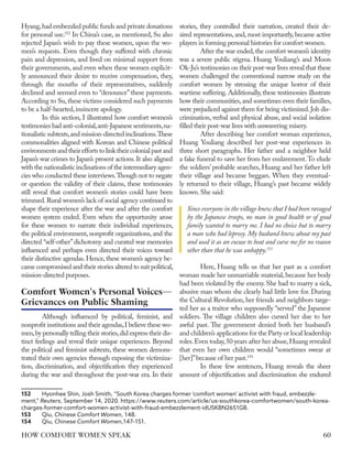 Hyang,had embezzled public funds and private donations
for personal use.152
In China’s case, as mentioned, Su also
rejected Japan’s wish to pay these women, upon the wo-
men’s requests. Even though they suffered with chronic
pain and depression, and lived on minimal support from
their governments, and even when these women explicit-
ly announced their desire to receive compensation, they,
through the mouths of their representatives, suddenly
declined and seemed even to “denounce” these payments.
According to Su, these victims considered such payments
to be a half-hearted,insincere apology.
In this section, I illustrated how comfort women’s
testimonies had anti-colonial,anti-Japanese sentiments,na-
tionalistic subtexts,and mission-directed inclinations.These
commonalities aligned with Korean and Chinese political
environmentsandtheireffortstolinktheircolonialpastand
Japan’s war crimes to Japan’s present actions. It also aligned
with the nationalistic inclinations of the intermediary agen-
cies who conducted these interviews.Though not to negate
or question the validity of their claims, these testimonies
still reveal that comfort women’s stories could have been
trimmed.Rural women’s lack of social agency continued to
shape their experience after the war and after the comfort
women system ended. Even when the opportunity arose
for these women to narrate their individual experiences,
the political environment, nonprofit organizations, and the
directed “self-other”dichotomy and curated war memories
influenced and perhaps even directed their voices toward
their distinctive agendas. Hence, these women’s agency be-
came compromised and their stories altered to suit political,
mission-directed purposes.
Although influenced by political, feminist, and
nonprofit institutions and their agendas,I believe these wo-
men,by personally telling their stories,did express their dis-
tinct feelings and reveal their unique experiences. Beyond
the political and feminist subtexts, these women demons-
trated their own agencies through exposing the victimiza-
tion, discrimination, and objectification they experienced
during the war and throughout the post-war era. In their
152	 Hyonhee Shin, Josh Smith, “South Korea charges former 'comfort women' activist with fraud, embezzle-
ment,” Reuters, September 14, 2020. https://www.reuters.com/article/us-southkorea-comfortwomen/south-korea-
charges-former-comfort-women-activist-with-fraud-embezzlement-idUSKBN2651GB.
153	Qiu, Chinese Comfort Women, 148.
154	Qiu, Chinese Comfort Women,147–151.
stories, they controlled their narration, created their de-
sired representations, and, most importantly, became active
players in forming personal histories for comfort women.
After the war ended,the comfort women’s identity
was a severe public stigma. Huang Youliang’s and Moon
Ok-Ju’s testimonies on their post-war lives reveal that these
women challenged the conventional narrow study on the
comfort women by stressing the unique horror of their
wartime suffering. Additionally, these testimonies illustrate
how their communities,and sometimes even their families,
were prejudiced against them for being victimized.Job dis-
crimination, verbal and physical abuse, and social isolation
filled their post-war lives with unwavering misery.
After describing her comfort woman experience,
Huang Youliang described her post-war experiences in
three short paragraphs. Her father and a neighbor held
a fake funeral to save her from her enslavement.To elude
the soldiers’ probable searches, Huang and her father left
their village and became beggars. When they eventual-
ly returned to their village, Huang’s past became widely
known.She said:
Since everyone in the village knew that I had been ravaged
by the Japanese troops, no man in good health or of good
family wanted to marry me. I had no choice but to marry
a man who had leprosy. My husband knew about my past
and used it as an excuse to beat and curse me for no reason
other than that he was unhappy.153
Here, Huang tells us that her past as a comfort
woman made her unmarriable material, because her body
had been violated by the enemy. She had to marry a sick,
abusive man whom she clearly had little love for. During
the Cultural Revolution, her friends and neighbors targe-
ted her as a traitor who supposedly “served” the Japanese
soldiers. The village children also cursed her due to her
awful past. The government denied both her husband’s
and children’s applications for the Party or local leadership
roles.Even today,50 years after her abuse,Huang revealed
that even her own children would “sometimes swear at
[her]”because of her past.154
In these few sentences, Huang reveals the sheer
amount of objectification and discrimination she endured
Comfort Women's Personal Voices—
Grievances on Public Shaming
60
HOW COMFORT WOMEN SPEAK
 