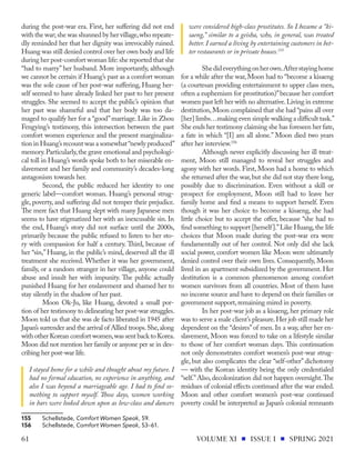 during the post-war era. First, her suffering did not end
with the war;she was shunned by her village,who repeate-
dly reminded her that her dignity was irrevocably ruined.
Huang was still denied control over her own body and life
during her post-comfort woman life:she reported that she
“had to marry” her husband. More importantly, although
we cannot be certain if Huang’s past as a comfort woman
was the sole cause of her post-war suffering, Huang her-
self seemed to have already linked her past to her present
struggles. She seemed to accept the public’s opinion that
her past was shameful and that her body was too da-
maged to qualify her for a “good”marriage. Like in Zhou
Fengying’s testimony, this intersection between the past
comfort women experience and the present marginaliza-
tion in Huang’s recount was a somewhat“newly produced”
memory.Particularly,the grave emotional and psychologi-
cal toll in Huang’s words spoke both to her miserable en-
slavement and her family and community’s decades-long
antagonism towards her.
Second, the public reduced her identity to one
generic label—comfort woman. Huang’s personal strug-
gle, poverty, and suffering did not temper their prejudice.
The mere fact that Huang slept with many Japanese men
seems to have stigmatized her with an inexcusable sin. In
the end, Huang’s story did not surface until the 2000s,
primarily because the public refused to listen to her sto-
ry with compassion for half a century. Third, because of
her “sin,” Huang, in the public’s mind, deserved all the ill
treatment she received. Whether it was her government,
family, or a random stranger in her village, anyone could
abuse and insult her with impunity. The public actually
punished Huang for her enslavement and shamed her to
stay silently in the shadow of her past.
Moon Ok-Ju, like Huang, devoted a small por-
tion of her testimony to delineating her post-war struggles.
Moon told us that she was de facto liberated in 1945 after
Japan’s surrender and the arrival of Allied troops.She,along
with other Korean comfort women,was sent back to Korea.
Moon did not mention her family or anyone per se in des-
cribing her post-war life.
I stayed home for a while and thought about my future. I
had no formal education, no experience in anything, and
also I was beyond a marriageable age. I had to find so-
mething to support myself. Those days, women working
in bars were looked down upon as low-class and dancers
155	Schellstede, Comfort Women Speak, 59.
156	Schellstede, Comfort Women Speak, 53–61.
were considered high-class prostitutes. So I became a “ki-
saeng,” similar to a geisha, who, in general, was treated
better. I earned a living by entertaining customers in bet-
ter restaurants or in private houses.155
Shedideverythingonherown.Afterstayinghome
for a while after the war, Moon had to “become a kisaeng
(a courtesan providing entertainment to upper class men,
often a euphemism for prostitution)”because her comfort
women past left her with no alternative.Living in extreme
destitution,Moon complained that she had “pains all over
[her] limbs…making even simple walking a difficult task.”
She ends her testimony claiming she has foreseen her fate,
a fate in which “[I] am all alone.” Moon died two years
after her interview.156
Although never explicitly discussing her ill treat-
ment, Moon still managed to reveal her struggles and
agony with her words. First, Moon had a home to which
she returned after the war,but she did not stay there long,
possibly due to discrimination. Even without a skill or
prospect for employment, Moon still had to leave her
family home and find a means to support herself. Even
though it was her choice to become a kisaeng, she had
little choice but to accept the offer, because “she had to
find something to support [herself].”Like Huang,the life
choices that Moon made during the post-war era were
fundamentally out of her control. Not only did she lack
social power, comfort women like Moon were ultimately
denied control over their own lives. Consequently, Moon
lived in an apartment subsidized by the government. Her
destitution is a common phenomenon among comfort
women survivors from all countries. Most of them have
no income source and have to depend on their families or
government support,remaining mired in poverty.
In her post-war job as a kisaeng, her primary role
was to serve a male client’s pleasure.Her job still made her
dependent on the “desires”of men. In a way, after her en-
slavement, Moon was forced to take on a lifestyle similar
to those of her comfort woman days. This continuation
not only demonstrates comfort women’s post-war strug-
gle, but also complicates the clear “self-other” dichotomy
— with the Korean identity being the only credentialed
“self.”Also, decolonization did not happen overnight.The
residues of colonial effects continued after the war ended.
Moon and other comfort women’s post-war continued
poverty could be interpreted as Japan’s colonial remnants
VOLUME XI ISSUE I SPRING 2021
61
 