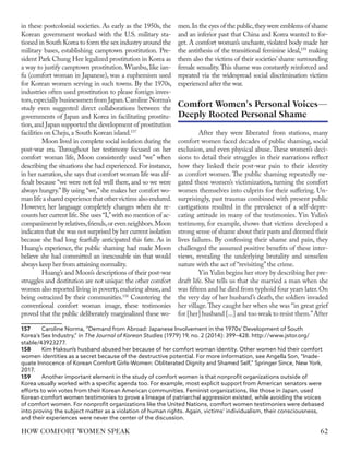 in these postcolonial societies. As early as the 1950s, the
Korean government worked with the U.S. military sta-
tioned in South Korea to form the sex industry around the
military bases, establishing camptown prostitution. Pre-
sident Park Chung Hee legalized prostitution in Korea as
a way to justify camptown prostitution.Wianbu, like ian-
fu (comfort woman in Japanese), was a euphemism used
for Korean women serving in such towns. By the 1970s,
industries often used prostitution to please foreign inves-
tors,especially businessmen from Japan.Caroline Norma’s
study even suggested direct collaborations between the
governments of Japan and Korea in facilitating prostitu-
tion,and Japan supported the development of prostitution
facilities on Cheju,a South Korean island.157
Moon lived in complete social isolation during the
post-war era. Throughout her testimony focused on her
comfort woman life, Moon consistently used “we” when
describing the situations she had experienced.For instance,
in her narration, she says that comfort woman life was dif-
ficult because “we were not fed well there, and so we were
always hungry.”By using “we,”she makes her comfort wo-
manlifeasharedexperiencethatothervictimsalsoendured.
However, her language completely changes when she re-
counts her current life.She uses “I,”with no mention of ac-
companiment by relatives,friends,or even neighbors.Moon
indicates that she was not surprised by her current isolation
because she had long fearfully anticipated this fate. As in
Huang’s experience, the public shaming had made Moon
believe she had committed an inexcusable sin that would
always keep her from attaining normality.
Huang’s and Moon’s descriptions of their post-war
struggles and destitution are not unique: the other comfort
women also reported living in poverty,enduring abuse,and
being ostracized by their communities.158
Countering the
conventional comfort woman image, these testimonies
proved that the public deliberately marginalized these wo-
157	 Caroline Norma, “Demand from Abroad: Japanese Involvement in the 1970s' Development of South
Korea's Sex Industry,” in The Journal of Korean Studies (1979) 19, no. 2 (2014): 399–428. http://www.jstor.org/
stable/43923277.
158	 Kim Haksun’s husband abused her because of her comfort woman identity. Other women hid their comfort
women identities as a secret because of the destructive potential. For more information, see Angella Son, “Inade-
quate Innocence of Korean Comfort Girls-Women: Obliterated Dignity and Shamed Self,” Springer Since, New York,
2017.
159	 Another important element in the study of comfort women is that nonprofit organizations outside of
Korea usually worked with a specific agenda too. For example, most explicit support from American senators were
efforts to win votes from their Korean American communities. Feminist organizations, like those in Japan, used
Korean comfort women testimonies to prove a lineage of patriarchal aggression existed, while avoiding the voices
of comfort women. For nonprofit organizations like the United Nations, comfort women testimonies were debased
into proving the subject matter as a violation of human rights. Again, victims’ individualism, their consciousness,
and their experiences were never the center of the discussion.
men.In the eyes of the public,they were emblems of shame
and an inferior past that China and Korea wanted to for-
get. A comfort woman’s unchaste, violated body made her
the antithesis of the transitional feminine ideal,159
making
them also the victims of their societies’shame surrounding
female sexuality.This shame was constantly reinforced and
repeated via the widespread social discrimination victims
experienced after the war.
After they were liberated from stations, many
comfort women faced decades of public shaming, social
exclusion, and even physical abuse. These women’s deci-
sions to detail their struggles in their narrations reflect
how they linked their post-war pain to their identity
as comfort women. The public shaming repeatedly ne-
gated these women’s victimization, turning the comfort
women themselves into culprits for their suffering. Un-
surprisingly, past traumas combined with present public
castigations resulted in the prevalence of a self-depre-
cating attitude in many of the testimonies. Yin Yulin’s
testimony, for example, shows that victims developed a
strong sense of shame about their pasts and deemed their
lives failures. By confessing their shame and pain, they
challenged the assumed positive benefits of these inter-
views, revealing the underlying brutality and senseless
nature with the act of “revisiting”the crime.
Yin Yulin begins her story by describing her pre-
draft life. She tells us that she married a man when she
was fifteen and he died from typhoid four years later.On
the very day of her husband’s death, the soldiers invaded
her village.They caught her when she was “in great grief
for [her] husband [...] and too weak to resist them.”After
Comfort Women's Personal Voices—
Deeply Rooted Personal Shame
62
HOW COMFORT WOMEN SPEAK
 