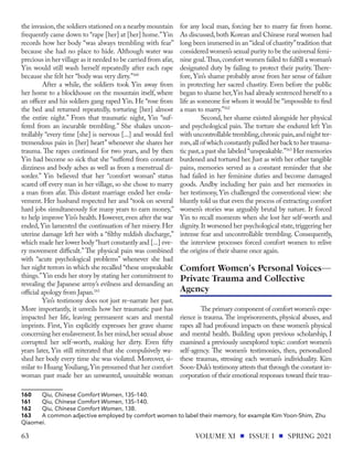 the invasion,the soldiers stationed on a nearby mountain
frequently came down to “rape [her] at [her] home.”Yin
records how her body “was always trembling with fear”
because she had no place to hide. Although water was
precious in her village as it needed to be carried from afar,
Yin would still wash herself repeatedly after each rape
because she felt her “body was very dirty.”160
After a while, the soldiers took Yin away from
her home to a blockhouse on the mountain itself, where
an officer and his soldiers gang raped Yin. He “rose from
the bed and returned repeatedly, torturing [her] almost
the entire night.” From that traumatic night, Yin “suf-
fered from an incurable trembling.” She shakes uncon-
trollably “every time [she] is nervous [...] and would feel
tremendous pain in [her] heart” whenever she shares her
trauma. The rapes continued for two years, and by then
Yin had become so sick that she “suffered from constant
dizziness and body aches as well as from a menstrual di-
sorder.” Yin believed that her “comfort woman” status
scared off every man in her village, so she chose to marry
a man from afar. This distant marriage ended her ensla-
vement. Her husband respected her and “took on several
hard jobs simultaneously for many years to earn money,”
to help improve Yin’s health. However, even after the war
ended, Yin lamented the continuation of her misery. Her
uterine damage left her with a “filthy reddish discharge,”
which made her lower body “hurt constantly and [...] eve-
ry movement difficult.” The physical pain was combined
with “acute psychological problems” whenever she had
her night terrors in which she recalled “these unspeakable
things.”Yin ends her story by stating her commitment to
revealing the Japanese army’s evilness and demanding an
official apology from Japan.161
Yin’s testimony does not just re-narrate her past.
More importantly, it unveils how her traumatic past has
impacted her life, leaving permanent scars and mental
imprints. First, Yin explicitly expresses her grave shame
concerning her enslavement.In her mind,her sexual abuse
corrupted her self-worth, making her dirty. Even fifty
years later, Yin still reiterated that she compulsively wa-
shed her body every time she was violated. Moreover, si-
milar to Huang Youliang,Yin presumed that her comfort
woman past made her an unwanted, unsuitable woman
160	Qiu, Chinese Comfort Women, 135–140.
161	Qiu, Chinese Comfort Women, 135–140.
162	Qiu, Chinese Comfort Women, 138.
163	 A common adjective employed by comfort women to label their memory, for example Kim Yoon-Shim, Zhu
Qiaomei.
for any local man, forcing her to marry far from home.
As discussed, both Korean and Chinese rural women had
long been immersed in an “ideal of chastity”tradition that
considered women’s sexual purity to be the universal femi-
nine goal.Thus,comfort women failed to fulfill a woman’s
designated duty by failing to protect their purity. There-
fore, Yin’s shame probably arose from her sense of failure
in protecting her sacred chastity. Even before the public
began to shame her,Yin had already sentenced herself to a
life as someone for whom it would be “impossible to find
a man to marry.”162
Second, her shame existed alongside her physical
and psychological pain. The torture she endured left Yin
with uncontrollable trembling,chronic pain,and night ter-
rors,all of which constantly pulled her back to her trauma-
tic past,a past she labeled “unspeakable.”163
Her memories
burdened and tortured her. Just as with her other tangible
pains, memories served as a constant reminder that she
had failed in her feminine duties and become damaged
goods. Andby including her pain and her memories in
her testimony, Yin challenged the conventional view: she
bluntly told us that even the process of extracting comfort
women’s stories was arguably brutal by nature. It forced
Yin to recall moments when she lost her self-worth and
dignity.It worsened her psychological state,triggering her
intense fear and uncontrollable trembling. Consequently,
the interview processes forced comfort women to relive
the origins of their shame once again.
The primary component of comfort women’s expe-
rience is trauma. The imprisonments, physical abuses, and
rapes all had profound impacts on these women’s physical
and mental health. Building upon previous scholarship, I
examined a previously unexplored topic: comfort women’s
self-agency. The women’s testimonies, then, personalized
these traumas, stressing each woman’s individuality. Kim
Soon-Duk’s testimony attests that through the constant in-
corporation of their emotional responses toward their trau-
Comfort Women's Personal Voices—
Private Trauma and Collective
Agency
VOLUME XI ISSUE I SPRING 2021
63
 