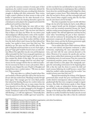 mas and by the conscious omission of certain parts of their
experiences, the comfort women’s testimonies allowed the
victims to individualize their pain,revealing their distinctive
struggles in dealing with their enslavement. These stories,
I argue, created a platform for these women to take on the
burden of representation for the other thousands of un-
heard comfort women by situating themselves against the
colonialpastasactiveplayerswhonavigatedandresistedthe
political and social forces they faced.
Kim Soon-Duk begins her story with an intro-
duction.She was then seventy-three years old,living in the
House of Sharing in Seoul.164
She was born and raised in
Dai-in Myon, near Jinju city. When she was sixteen years
old,local Japanese officials posted a notice of the mandato-
ry draft of all Korean women who were fifteen and above
to work overseas as nurses. Kim’s mother told Kim to hide
from the draft at Kim’s sister’s house, but Kim believed her
mother “was needed at home more than [she] was.” She
decided to go. The army sent Kim and fifty other Korean
girls to Nagasaki and housed them at an inn.Each night,a
group of“virgin girls”would be forced to have sex with mili-
tary officers.One night,Kim was also sent,and the Japanese
officer persuaded her that “every young girl experiences sex
in her lifetime,[and] that [she] might as well do it now”.165
Kim omitted the details of that night. The next morning,
Kim confronted the manager about her and others’ expe-
riences,but the manager told her that sex with local autho-
rity was necessary for them to secure a job position.After a
week, the army shipped the same 50 girls to Shanghai and
checked them into a comfort station—“We were sex slaves
in it,”Kim concludes.166
They were taken to a military hospital where Kim
saw hundreds of Korean girls.Kim told us that she became
ill soon after her enslavement,“bleed[ing] severely through
[her] vagina.” Her manager gave her some black powder
that reduced the bleeding.Because her comfort station was
close to the battlefront, Kim saw so many corpses that she
“even dream[s] of it to this day.”After talking about seeing
death, Kim devotes an entire paragraph to her thoughts of
suicide.“Somehow I could not do it.I had poor health.I was
still bleeding [...] I still had nightmares.” Eventually, Kim
“became acquainted with a middle-aged man”named Izu-
164	 Founded by Korean Council, Buddhist organization, and other foundations.
165	Schellstede, Comfort Women Speak, 38.
166	Schellstede, Comfort Women Speak, 37–38.
167	Schellstede, Comfort Women Speak, 38–40.
168	Schellstede, Comfort Women Speak, 41.
169	Schellstede, Comfort Women Speak, 38.
mi who was kind to her and allowed her to stay in his room.
KimevenhadtheleisuretostudyJapanese.Kimconfidedto
Izumi about her suicidal thoughts,and he helped her obtain
travel papers to return home. Their relationship continued
after she was back in Korea, and they exchanged gifts and
letters. Izumi’s letters stopped coming after the war. Kim
says she owes Izumi a lot for his help.167
Kim then encapsulates her post-war life with three
things: she lost all of her family, she had to work different
jobs to support herself, and she developed a relationship
with a man but remained unmarried, because she “knew”
with her comfort woman background she could“never [get]
legally married.”She still had nightmares and they became
worse when “remembering the past at these interviews.”
Kim ends her testimony by demanding that the Japanese
government compensate all comfort women and also pu-
blicize their crimes,and that the Korean government apply
more effort toward advocating for them.168
On its surface,Kim Soon-Duk’s testimony delivers
the same anti-colonial, anti-Japanese sentiments as other
testimonies, emphasizing the same nationalistic inclina-
tions, and ends with the same universal demands as the
others. However, if we examine the specific plot and lan-
guage choices within Kim’s testimony,we are able to extract
the individual story of a rural woman.First,she counters the
conventional powerless, passive image of comfort woman
and makes herself an active player who strategically navi-
gates the surrounding environment.In the beginning,Kim
tells us that she made the choice to answer the draft and
travel overseas (believing she would become a nurse). Kim
defied her mother’s orders, knowing that her mother “was
needed at home more than [she] was.”169
Beyond demonstrating the trickery of the Japanese
government, Kim reveals that poor rural Koreans like her
mother dared to resist Japanese orders,and that poor,mar-
ginalized girls like Kim were courageous enough to migrate
overseas. Also, Kim’s final decision speaks to three things:
her ability to make an independent decision against her
parents’will, her calculated intellect to minimize the draft’s
damage to her family,and her selfless familial love that en-
abled her to sacrifice herself for her family.Later,the second
day after her initial rape, Kim tells us that she confronted
64
HOW COMFORT WOMEN SPEAK
 