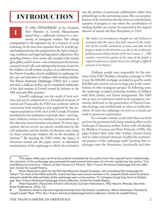 N 1908, OWNERSHIP of the Frederick
Ayer Mansion in Lowell, Massachusetts
passed from a millionaire investor to a com-
munity of immigrant workers. This change
corresponded to the industrial city at a moment of social
reckoning.At the time that organizers from St.Joseph’s pa-
rish fundraised to buy the property from the Ayer’s estate,li-
ving conditions and wages had degraded to abject lows.This
sprawling fortress—four stories tall, complete with stained
glass,pillars,and67rooms—wasatestamenttothefortunes
amassed in local mills and,subsequently,became a home for
the children of mill workers.In place of an elaborate house,
the French-Canadian church established an orphanage for
the care and education of children with working families.
The Franco-American Orphanage (FAO), first a manor
and then a childcare facility, can be considered emblematic
of the dual versions of Lowell created by industry in the
19th and early 20th centuries.1
Lowell’s orphanage was the result of local acti-
vism and can be understood as a formalized structure of
mutual aid. Financially, the FAO was symbiotic with its
community, both catering to and supported by the im-
migrant population of the city’s Little Canada.Founders
intended that the institution to provide short- and long-
term childcare services for families; in remembrance of
this objective,board members articulated,“In those days,
orphans did not receive any special consideration by the
civil authorities and the burden of education and caring
for those unfortunate children fell on the shoulders of
relatives.”2
By situating the FAO within the legacy of
American mutual aid, this paper asserts an alternative
interpretation of the orphanage in which the institution
1	 This paper relies upon archival documents translated by the author from the original French. Additionally,
the character of the orphanage was assessed through several interviews of a former resident by the author. "Cul-
tural Resource Inventory – History of Ayer Home incl. Photos," Box 1 Franco-American Orphanage/School collec-
tion, Center for Lowell History.
2	 Most influential in plans for the FAO was Reverend Joseph Campeau, who considered the orphanage his
"dream." For most of the FAO’s early life, board members were active members in St. Joseph’s Parish and/or local busi-
nessmen while the daily activities of the orphanage were run by women. "Fr. Campeau brings Grey Nuns to Orphan-
age," Box 1 Franco-American Orphanage School collection, Center for Lowell History.
3	 Peter Kropotkin, Mutual Aid: A Factor of Evolution (London: Heinemann, 1902. Reprint, Mineola, New York:
Dover Publications, 2012), 7-8.
4	 Donations varied in size and originated entirely from the Greater Lowell area. "Album Historique: Paroisse St.
Joseph Lowell, Mass. 1916," Box 1 Franco-American Orphanage/School collection, Center for Lowell History.
was the product of grassroots collaboration rather than
philanthropy in the patronizing sense.This reconceptua-
lization of the institution deviates from an individualistic
narrative of progress to one where the contributions of
working families are central.As expressed by the original
theorist of mutual aid, Peter Kropotkin, in 1914:
The leaders of contemporary thought are still inclined to
maintain that the masses had little concern in the evolu-
tion of the sociable institutions of man, and that all the
progress made in this direction was due to the intellectual,
political, and military leaders of the inert masses. […]The
creative, constructive genius of the mass of the people is
required whenever a nation has to live through a difficult
moment in its history.3
Ordinary people were responsible for the exis-
tence of the FAO.Notably,a donation campaign in 1914
to pay the $30,000 mortgage exceeded its goal by nearly
$10,000 and owed its success in large part to the contri-
butions of other immigrant groups.4
In following years,
the orphanage accepted increasing numbers of children
with Irish, Italian, and Syrian backgrounds. The FAO
was at once an institution rooted in its immigrant com-
munity, dedicated to the preservation of French-Cana-
dian heritage, and instilled with an ethos of multicultu-
ralism. As such, the orphanage can serve as a crucial case
study in grassroots organization.
In a broader context, social relief that was built
up from the grassroots had a long-standing effect on the
landscape of American welfare.In line with scholarship
by Matthew Crenson and Peter Fritzsche (1998), this
paper bolsters their claim that “welfare echoed charity
and its child-centered character recalled the institutio-
nal purpose of the orphanage itself,” positing that or-
phanages were the foundation, functionally and ideo-
INTRODUCTION
I
2
THE FRANCO-AMERICAN ORPHANAGE
 