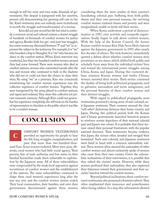 enough to tell her story and even make demands of go-
vernments. Her despair is juxtaposed with her assertive,
present self, demonstrating her growing self-care in her
life. Kim’s testimony does not embody mere victimhood;
it records the struggle and transformation of a woman.
Kim did not just record her life but tried to embo-
dy a common social and cultural context,a shared struggle
of hundreds of thousands of comfort women for justice
and agency. Besides both her pre- and post-war struggles,
her entire testimony alternated between “I”and “we”to re-
present the subject in the testimony.For example,it is “we”
who boarded a ship to Shanghai.It is“we”who became sex
slaves in the comfort station. When Kim’s interview was
conducted,less than two hundred comfort women around
Asia had come forward. There were women who died at
comfort stations,women who committed suicide after the
war, and women who continued to hide in the shadows
who did not or could not have the chance to share their
story. By using “we” as a pronoun, Kim was consciously
transforming her comfort woman experiences into the
collective experience of comfort women. Together, they
were transported by the army, placed in comfort stations,
and raped and enslaved.They share this collective yet pri-
vate traumatic memory.Although Kim could not genera-
lize her experience completely,she still took on the burden
of representation to elucidate to the public what it was like
to be a comfort woman.
OMFORT WOMEN TESTIMONIES
provided an opportunity for people to hear
the life-long struggles, marginalization, and
pain that more than two-hundred-thou-
sand East Asian women endured. Most were poor, illi-
terate, rural women who had little social agency. Their
poverty, fear of male authority, and low status in their
familial hierarchies made them vulnerable to exploita-
tion by the Japanese army. All of these vulnerabilities
were compounded by the weak local opposition against
recruitment of comfort women and the establishment
of the stations. The same vulnerabilities continued to
shape these rural women’s experiences long after the
war was over and the comfort women system ended.
Their local communities, their families, and even their
governments discriminated against these women,
considering them the mere residue of their country’s
humiliating colonial past. Suffering from both public
shame and their own personal traumas, the surviving
comfort women endured shame and poverty and were
marginalized, unable to freely tell their stories.
When Korea underwent a period of democra-
tization in 1987, civic activists and nonprofit organi-
zations finally began to talk about comfort women.
With the help of the Korean Council, the former
Korean comfort woman Kim Hak-Soon filed a lawsuit
against the Japanese government in 1991 after nearly
five decades of silence.The trial, however, immediately
ignited a debate about whether comfort women were
prostitutes or sex slaves, which shifted both public and
scholarly focus away from the individual victims’ lives
and toward the international power struggles among
China, Korea, and Japan. During this contested de-
bate, nineteen Korean women and twelve Chinese
women narrated their stories. Their stories contained
the duality of being both politicized propaganda used
to galvanize nationalism and incite antagonism, and
the personal histories of these comfort women and
their distinct struggles.
With regard to politicalized propaganda, most
testimonies possessed a strong sense of anti-colonial,an-
ti-Japanese sentiment. Their contents stressed the clear
“self-other”dichotomy between their home country and
Japan. During this political period, both the Korean
and Chinese governments launched historical projects
to reinforce certain depictions of their national colonial
past and Japan’s war crimes. It is probable that these wo-
men mixed their personal frustrations with the popular
national discourse. Their testimonies became evidence
that Japan, the vicious other, invaded and ravaged their
homeland. Such anti-colonial, anti-Japanese sentiment
went hand in hand with a common nationalistic sub-
text.These women often stressed the nationality of other
comfort women and almost exclusively spoke of women
who came from their own country. Given the nationa-
listic inclinations of their interviewers, it is possible that
they edited the victims’ stories. However, while these
women professed their nationalism, they also expressed
their bitterness toward their governments and their so-
cieties’inaction toward the comfort women.
Beyond political inclinations,these comfort wo-
men’s testimonies also possessed a feminist subtext.They
often emphasized their innocence and powerlessness
when facing soldiers. In a way, this information allowed
CONCLUSION
C
66
HOW COMFORT WOMEN SPEAK
 