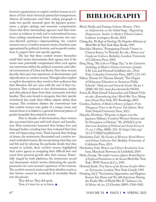 feminist organizations to exploit comfort women as evi-
dence of East Asia’s historical patriarchal transgressions.
Almost all testimonies used their ending paragraph to
make two specific demands upon the Japanese govern-
ment: a proper apology and monetary compensation.
Given that these intermediary agencies used their testi-
monies as evidence in trials and in international forums,
these endings transformed these testimonies into mis-
sion-directed petitions—depersonalizing the comfort
women’s voices.Comfort women’s stories,therefore,were
appropriated by political,feminist,and nonprofit institu-
tions to support their own specific agendas.
The fact that these comfort women themselves
retold their stories demonstrates their agency, even if the
stories were potentially compromised when such agency
was interwoven within the political, economic, and cultu-
ral environments of China and Korea.First,these women
describe their post-war experiences of discrimination and
objectification as comfort women.Through either implicit
or explicit descriptions, they reveal to their audiences that
their liberation did not come with the end of their ens-
lavement. They continued to face discrimination, insults,
and often physical abuse from their community and their
families.They were forced to recognize that their specific
victimhood also made them fellow culprits within their
traumas. This revelation shatters the conventional view
that comfort women were guilty of a unique crime, and
instead shows it as linked to a general,historical pattern of
gender inequality that existed in society.
Due to decades of discrimination, these women
also associated their past with both shame and humilia-
tion. Their testimonies lamented their broken lives and
damaged bodies, revealing how they evaluated their lives
with self-deprecating views.Third, beyond their feelings
of shame, the testimonies illuminated each comfort wo-
man’s individual trauma.By incorporating what they saw
and felt and by selecting the particular details that they
wanted to include, these comfort women highlighted
their active agency in navigating their difficult lives and
noted their personal growth after their trauma. Power-
fully shaped by both platforms, the testimonies record
and disseminate victims’ stories, delineating the specific
parameters for each woman’s experience of her traumas.
The comfort women’s stories and their afterlives teach us
that history cannot be overlooked. It inevitably bleeds
into the present.
They did act.They did speak.
Now, it’s time for us to listen.
Bhoil, Shelly, and Enrique Galvan-Alvarez. Tibet-
an Subjectivities on the Global Stage : Negotiating
Dispossession. Studies in Modern Tibetan Culture.
Lanham: Lexington Books, 2018.
Chang,Iris.The Rape of Nanking:The Forgotten Holocaust of
World War II.New York: Basic Books,1997.
Deuchler, Martina. “Propagating Female Virtues in
Choson Korea,” in Dorothy Ko eds., Women and
Confucian Cultures. Berkeley; London: University
of California Press, 2003.
Ding Ning, “My Life in Village Xia,” in the Columbia
Anthology of Modern Chinese Literature, Joseph
S.M. Lau and Howard Goldblatt eds., (New
York: Columbia University Press, 2007), 132-147.
Fallace,Thomas D. (Thomas Daniel). "The Origins
of Holocaust Education in American Public
Schools." Holocaust and Genocide Studies 20, no. 1
(2006): 80-102. muse.jhu.edu/article/196303.
Forest, R, Mark Daneil Schumacher and Edward Vick-
ers eds., Remembering Asia's World War Two, Abing-
don, Oxon; New York, NY: Routledge, 2019.
Gordon, Andrew. A Modern History of Japan: From
Tokugawa Times to the Present. 3rd edition. New
York: Oxford University Press, 2013.
Hayashi, Hirofumi. “Disputes in Japan over the
Japanese Military ‘Comfort Women’ System and
Its Perception in History.” The ANNALS of the
American Academy of Political and Social Science 6
17, no. 1 (May 2008): 123–32. https://doi.org/
10.1177/0002716208314191.
Hershatter, Gail. The Gender of Memory: Rural Women
and China’s Collective Past. Berkley: University of
California Press, 2011.
Hershatter, Gail. Women and China’s Revolution. Lan-
ham, Maryland: Rowman & Littlefield, 2019.
Hicks,George.The comfort women: Japan's Brutal Regime
of Enforced Prostitution in the Second World War.New
York : W.W.Norton & Co.,1995.
Howard, Keith. True Stories of the Korean Comfort Wom-
en:Testimonies. London; New York: Cassell, 1995.
Hwahng, Sel J.“Vaccination, Quarantine, and Hygiene:
Korean Sex Slaves and No. 606 Injections During
the Pacific War of World War II.”Substance Use
& Misuse 44, no. 12 (October 2009): 1768–1802.
BIBLIOGRAPHY
VOLUME XI ISSUE I SPRING 2021
67
 