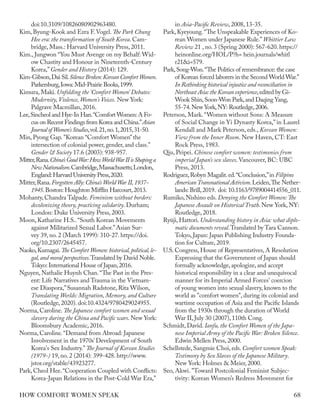 doi:10.3109/10826080902963480.
Kim, Byung-Kook and Ezra F.Vogel. The Park Chung
Hee era: the transformation of South Korea. Cam-
bridge, Mass.: Harvard University Press, 2011.
Kim., Jungwon “You Must Avenge on my Behalf: Wid-
ow Chastity and Honour in Nineteenth‐Century
Korea,”Gender and History (2014): 129.
Kim-Gibson,Dai Sil.SilenceBroken:KoreanComfortWomen.
Parkersburg,Iowa:Mid-Prairie Books,1999.
Kimura, Maki. Unfolding the ‘Comfort Women’ Debates:
Modernity, Violence, Women's Voices. New York:
Palgrave Macmillan, 2016.
Lee,Sincheol and Hye-In Han.“Comfort Women:A Fo-
cus on Recent Findings from Korea and China.”Asian
JournalofWomen'sStudies,vol.21,no.1,2015,31-50.
Min, Pyong Gap. "Korean “Comfort Women”the
intersection of colonial power, gender, and class."
Gender & Society 17.6 (2003): 938-957.
Mitter,Rana.China’sGoodWar:HowWorldWarIIisShapinga
NewNationalism.Cambridge,Massachusetts;London,
England:Harvard University Press,2020.
Mitter,Rana.Forgotten Ally:China’s World War II,1937-
1945.Boston: Houghton Mifflin Harcourt,2013.
Mohanty, Chandra Talpade. Feminism without borders:
decolonizing theory, practicing solidarity. Durham;
London: Duke University Press, 2003.
Moon, Katharine H.S..“South Korean Movements
against Militarized Sexual Labor.”Asian Sur-
vey 39, no. 2 (March 1999): 310-27. https://doi.
org/10.2307/2645457.
Naoko,Kumagai.The Comfort Women:historical,political,le-
gal,and moral perspectives.Translated by David Noble.
Tokyo: International House of Japan,2016.
Nguyen, Nathalie Huynh Chan.“The Past in the Pres-
ent: Life Narratives and Trauma in the Vietnam-
ese Diaspora,”Susannah Radstone, Rita Wilson,
Translating Worlds: Migration, Memory, and Culture
(Routledge, 2020). doi:10.4324/9780429024955.
Norma, Caroline. The Japanese comfort women and sexual
slavery during the China and Pacific wars. New York:
Bloomsbury Academic, 2016.
Norma, Caroline.“Demand from Abroad: Japanese
Involvement in the 1970s’Development of South
Korea's Sex Industry.”The Journal of Korean Studies
(1979-) 19, no. 2 (2014): 399-428. http://www.
jstor.org/stable/43923277.
Park, Cheol Hee.“Cooperation Coupled with Conflicts:
Korea-Japan Relations in the Post-Cold War Era,”
in Asia-Pacific Review, 2008, 13-35.
Park, Kyeyoung.“The Unspeakable Experiences of Ko-
rean Women under Japanese Rule.”Whittier Law
Review 21 , no. 3 (Spring 2000): 567-620. https://
heinonline.org/HOL/P?h= hein.journals/whitl
r21&i=579.
Park,Song-Won.“The Politics of remembrance: the case
of Korean forced laborers in the Second World War.”
In Rethinking historical injustice and reconciliation in
Northeast Asia:the Korean experience,edited by Gi-
Wook Shin,Soon-Won Park,and Daqing Yang,
55-74.New York,NY: Routledge,2006.
Peterson, Mark. “Women without Sons: A Measure
of Social Change in Yi Dynasty Korea,” in Laurel
Kendall and Mark Peterson, eds., Korean Women:
View from the Inner Room. New Haven, CT: East
Rock Press, 1983.
Qiu, Peipei. Chinese comfort women: testimonies from
imperial Japan’s sex slaves. Vancouver, BC: UBC
Press, 2013.
Rodriguez,Robyn Magalit.ed.“Conclusion,”in Filipino
AmericanTransnational Activism.Leiden,The Nether-
lands: Brill,2019. doi: 10.1163/9789004414556_011.
Rumiko, Nishino eds. Denying the Comfort Women:The
Japanese Assault on Historical Truth. New York, NY:
Routledge, 2018.
Ryūji, Hattori. Understanding history in Asia: what diplo-
matic documents reveal.Translated by Tara Cannon.
Tokyo, Japan: Japan Publishing Industry Founda-
tion for Culture, 2019.
U.S. Congress, House of Representatives, A Resolution
Expressing that the Government of Japan should
formally acknowledge, apologize, and accept
historical responsibility in a clear and unequivocal
manner for its Imperial Armed Forces' coercion
of young women into sexual slavery, known to the
world as "comfort women", during its colonial and
wartime occupation of Asia and the Pacific Islands
from the 1930s through the duration of World
War II, July 30 (2007), 110th Cong.
Schmidt, David. Ianfu, the Comfort Women of the Japa-
nese Imperial Army of the Pacific War: Broken Silence.
Edwin Mellen Press, 2000.
Schellstede, Sangmie Choi, eds. Comfort women Speak:
Testimony by Sex Slaves of the Japanese Military.
New York: Holmes & Meier, 2000.
Seo, Akwi. "Toward Postcolonial Feminist Subjec-
tivity: Korean Women’s Redress Movement for
68
HOW COMFORT WOMEN SPEAK
 