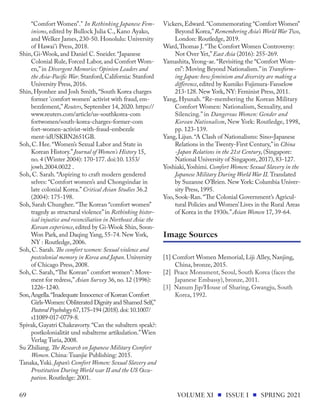 “Comfort Women”." In Rethinking Japanese Fem-
inisms, edited by Bullock Julia C., Kano Ayako,
and Welker James, 230-50. Honolulu: University
of Hawai'i Press, 2018.
Shin, Gi-Wook, and Daniel C. Sneider.“Japanese
Colonial Rule, Forced Labor, and Comfort Wom-
en,”in Divergent Memories: Opinion Leaders and
the Asia-Pacific War. Stanford, California: Stanford
University Press, 2016.
Shin, Hyonhee and Josh Smith,“South Korea charges
former 'comfort women' activist with fraud, em-
bezzlement,”Reuters, September 14, 2020. https://
www.reuters.com/article/us-southkorea-com
fortwomen/south-korea-charges-former-com
fort-women-activist-with-fraud-embezzle
ment-idUSKBN2651GB.
Soh, C. Hee.“Women’s Sexual Labor and State in
Korean History.”Journal of Women's History 15,
no. 4 (Winter 2004): 170-177. doi:10. 1353/
jowh.2004.0022 .
Soh, C. Sarah. “Aspiring to craft modern gendered
selves: “Comfort women’s and Chongsindae in
late colonial Korea.” Critical Asian Studies 36.2
(2004): 175-198.
Soh, Sarah Chunghee.“The Korean “comfort women”
tragedy as structural violence”in Rethinking histor-
ical injustice and reconciliation in Northeast Asia: the
Korean experience, edited by Gi-Wook Shin, Soon-
Won Park, and Daqing Yang, 55-74. New York,
NY : Routledge, 2006.
Soh, C. Sarah. The comfort women: Sexual violence and
postcolonial memory in Korea and Japan. University
of Chicago Press, 2008.
Soh, C. Sarah,“The Korean" comfort women": Move-
ment for redress,”Asian Survey 36, no. 12 (1996):
1226-1240.
Son,Angella.“Inadequate Innocence of Korean Comfort
Girls-Women:Obliterated Dignity and Shamed Self,”
PastoralPsychology 67,175–194 (2018).doi:10.1007/
s11089-017-0779-8.
Spivak, Gayatri Chakravorty.“Can the subaltern speak?:
postkolonialität und subalterne artikulation.”Wien
Verlag Turia, 2008.
Su Zhiliang. The Research on Japanese Military Comfort
Women. China: Tuanjie Publishing: 2015.
Tanaka,Yuki. Japan’s Comfort Women: Sexual Slavery and
Prostitution During World war II and the US Occu-
pation. Routledge: 2001.
Vickers, Edward.“Commemorating “Comfort Women”
Beyond Korea,”Remembering Asia’s World War Two,
London: Routledge, 2019.
Ward,Thomas J.“The Comfort Women Controversy:
Not Over Yet,”East Asia (2016): 255-269.
Yamashita,Yeong-ae.“Revisiting the “Comfort Wom-
en”: Moving Beyond Nationalism.”in Transform-
ing Japan: how feminism and diversity are making a
difference, edited by Kumiko Fujimura-Fanselow
213-128. New York, NY: Feminist Press, 2011.
Yang, Hyunah. “Re-membering the Korean Military
Comfort Women: Nationalism, Sexuality, and
Silencing.” in Dangerous Women: Gender and
Korean Nationalism, New York: Routledge, 1998,
pp. 123-139.
Yang, Lijun.“A Clash of Nationalisms: Sino–Japanese
Relations in the Twenty-First Century,”in China
-Japan Relations in the 21st Century, (Singapore:
National University of Singapore, 2017), 83-127.
Yoshiaki,Yoshimi. Comfort Women: Sexual Slavery in the
Japanese Military During World War II. Translated
by Suzanne O’Brien. New York: Columbia Univer-
sity Press, 1995.
Yoo, Sook-Ran.“The Colonial Government’s Agricul-
tural Policies and Women’Lives in the Rural Areas
of Korea in the 1930s.”Asian Women 17, 39-64.
[1] Comfort Women Memorial, Liji Alley, Nanjing,
China, bronze, 2015.
[2] Peace Monument, Seoul, South Korea (faces the
Japanese Embassy), bronze, 2011.
[3] Nanum Jip/House of Sharing, Gwangju, South
Korea, 1992.
Image Sources
VOLUME XI ISSUE I SPRING 2021
69
 