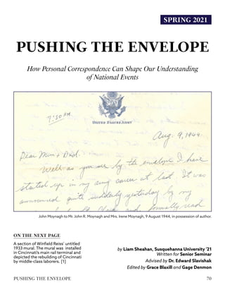 SPRING 2021
PUSHING THE ENVELOPE
How Personal Correspondence Can Shape Our Understanding
by Liam Sheahan, Susquehanna University '21
Written for Senior Seminar
Advised by Dr. Edward Slavishak
Edited by Grace Blaxill and Gage Denmon
ON THE NEXT PAGE
A section of Winfield Reiss’ untitled
1933 mural. The mural was installed
in Cincinnati’s main rail terminal and
depicted the rebuilding of Cincinnati
by middle-class laborers. [1]
of National Events
John Moynagh to Mr. John R. Moynagh and Mrs. Irene Moynagh, 9 August 1944, in possession of author.
70
PUSHING THE ENVELOPE
 