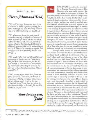 August 13, 1944
D
Dear Mum and Dad
ear Mum and Dad,,
This will perhaps be my last note from
Colorado so don't expect anything for a
time although we will probably receive
my new address during the week[…]
This afternoon Jacowitz and myself
went swimming at the Broadmoor and
then a couple of “balls” at the bar after
which we picked up another friend of
ours and came back to the Antlers for a
filet mignon complete with a champagne
cocktail. I know it was extravagant, but
we figured it will probably be our last
fling[…]
This week I also took out the additional
government insurance, so I now have
the full $10,000 protection for $6.60
per month. I also made out a volunta-
ry allotment which begins when I hit
foreign soil and will amount to $40 per
month[…]
Don't worry if you don’t hear from me
for a while as I’ve never felt better in
my life, and fully equipped and garbed
for anything that's in store for me.
I haven't heard from Joan yet since be-
fore her birthday, so I won't for a while.
Hope to see you soon.
Your loving son,
Your loving son,
J
John
ohn1
1
1	 John Moynagh to Mr. John R. Moynagh and Mrs. Irene Moynagh, 16 August 1944, in possession of author.
WAS A YEAR of goodbyes for most fami-
lies in America. This was the case for John
Moynagh as he wrote to his parents a few
days before his deployment to France. The
past three years had sent millions of men to foreign shores
to fight and die for their country. The herculean under-
taking of dragging American culture out of its Depres-
sion-era mindset and into one suited for war had taken
the Roosevelt administration years and required a vast
network of propaganda to imbue every aspect of life with
a war mentality. It required a total reconstruction of what
it meant to be an American as well as the conventional
values of American patriotism. Improvements in news-
papers and radio as conveyors of mass media allowed for
this new image of American culture to be spread rapidly
throughout the nation. Yet in order to understand how
this cultural shift took hold, we must look deeper than the
masses of men and women seen on the newsreels putting
all of their effort into the war and instead focus on the
individual, a single cog in the massive machine of history.
Through letters, photos, and postcards, the men
and women involved in the Second World War infor-
med their family and friends about the state of the na-
tion’s efforts and were informed in turn of the efforts
of their loved ones back home. These letters offered a
moment of repose, a time to reflect on and record what
they had witnessed. Yet not even the act of writing a let-
ter home to mom and dad was completely free from the
all-encompassing grasp of the war. Censorship of com-
munications was paramount within military operations,
and those overseas wrote everything with the eye of the
censor in mind. However, there was a second, more
sensitive type of censorship involved in the acts of let-
ter-writing, one of a more social nature. Hopes, dreams,
and—most importantly—fears had to abide strictly to
the newly crafted wartime culture that the Roosevelt ad-
ministration produced. New cultural norms of equating
masculinity with a desire to serve the nation had been
created within New Deal organizations and carried into
the war. Adherence to this mindset dictated what could
be shared and what must be kept confidential. Through
this careful screening of text and emotion emerged the
identity of the soldier-writer. Not a raw and unabridged
identity, but an image carefully crafted for those at home
within the lines of a few short pages. Though war is often
depicted as a raging inferno of death and destruction, its
1944
72
PUSHING THE ENVELOPE
 