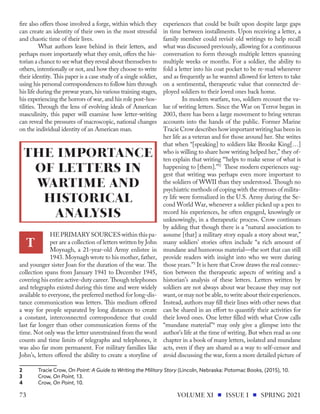 fire also offers those involved a forge, within which they
can create an identity of their own in the most stressful
and chaotic time of their lives.
What authors leave behind in their letters, and
perhaps more importantly what they omit, offers the his-
torian a chance to see what they reveal about themselves to
others, intentionally or not, and how they choose to write
their identity. This paper is a case study of a single soldier,
using his personal correspondences to follow him through
his life during the prewar years, his various training stages,
his experiencing the horrors of war, and his role post-hos-
tilities. Through the lens of evolving ideals of American
masculinity, this paper will examine how letter-writing
can reveal the pressures of macroscopic, national changes
on the individual identity of an American man.
HEPRIMARYSOURCESwithinthispa-
per are a collection of letters written by John
Moynagh, a 21-year-old Army enlistee in
1943. Moynagh wrote to his mother, father,
and younger sister Joan for the duration of the war. The
collection spans from January 1941 to December 1945,
covering his entire active-duty career. Though telephones
and telegraphs existed during this time and were widely
available to everyone, the preferred method for long-dis-
tance communication was letters. This medium offered
a way for people separated by long distances to create
a constant, interconnected correspondence that could
last far longer than other communication forms of the
time. Not only was the letter unrestrained from the word
counts and time limits of telegraphs and telephones, it
was also far more permanent. For military families like
John’s, letters offered the ability to create a storyline of
2	 Tracie Crow, On Point: A Guide to Writing the Military Story (Lincoln, Nebraska: Potomac Books, (2015), 10.
3	Crow, On Point, 13.
4	Crow, On Point, 10.		
experiences that could be built upon despite large gaps
in time between installments. Upon receiving a letter, a
family member could revisit old writings to help recall
what was discussed previously, allowing for a continuous
conversation to form through multiple letters spanning
multiple weeks or months. For a soldier, the ability to
fold a letter into his coat pocket to be re-read whenever
and as frequently as he wanted allowed for letters to take
on a sentimental, therapeutic value that connected de-
ployed soldiers to their loved ones back home.
In modern warfare, too, soldiers recount the va-
lue of writing letters. Since the War on Terror began in
2003, there has been a large movement to bring veteran
accounts into the hands of the public. Former Marine
Tracie Crow describes how important writing has been in
her life as a veteran and for those around her. She writes
that when “[speaking] to soldiers like Brooke King[…]
who is willing to share how writing helped her,” they of-
ten explain that writing “‘helps to make sense of what is
happening to [them].’”2
These modern experiences sug-
gest that writing was perhaps even more important to
the soldiers of WWII than they understood. Though no
psychiatric methods of coping with the stresses of milita-
ry life were formalized in the U.S. Army during the Se-
cond World War, whenever a soldier picked up a pen to
record his experiences, he often engaged, knowingly or
unknowingly, in a therapeutic process. Crow continues
by adding that though there is a “natural association to
assume [that] a military story equals a story about war,”
many soldiers’ stories often include “a rich amount of
mundane and humorous material—the sort that can still
provide readers with insight into who we were during
those years.”3
It is here that Crow draws the real connec-
tion between the therapeutic aspects of writing and a
historian’s analysis of these letters. Letters written by
soldiers are not always about war because they may not
want, or may not be able, to write about their experiences.
Instead, authors may fill their lines with other news that
can be shared in an effort to quantify their activities for
their loved ones. One letter filled with what Crow calls
“mundane material”4
may only give a glimpse into the
author’s life at the time of writing. But when read as one
chapter in a book of many letters, isolated and mundane
acts, even if they are shared as a way to self-censor and
avoid discussing the war, form a more detailed picture of
T
THE IMPORTANCE
OF LETTERS IN
WARTIME AND
HISTORICAL
ANALYSIS
VOLUME XI ISSUE I SPRING 2021
73
 