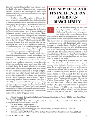the writer’s identity. Finally, when these letters are com-
bined with other sources like contemporary propaganda,
historians can analyze whether this picture conforms to
their understanding of the time or if the individual expe-
rience conflicts with it.
The letters of John Moynagh are no different; they
are not meant simply as a scribbled check-in, but instead as
an ongoing conversation with loved ones, an unintentio-
nal biography that spans years. Within them is a massive
quantity of the seemingly mundane. But as historian Mi-
chel Foucault explains, from the perspective of the writer,
anything contained within a letter is “never pointless, fu-
tile, or petty, and never unworthy of being narrated.”5
Dia-
na Gill builds on this theory, writing that “war forces letter
writers and diarists, short on time, energy and paper, to
focus on the truly relevant.”6
Gill’s theory on the act of let-
ter-writing allows for those most mundane tasks that may
originally be overlooked to suddenly burst with meaning.
Within this theory the act of something as simple as going
to the movies is a fact worth noting and dissecting, because
to the author, that act meant enough to be shared.
As Gill explains further, “socially, people convey
themselves through the stories that tell others of their dis-
tinctiveness.”7
Distinctiveness is determined by the stan-
dards of the day—whether that be who is the smartest,
strongest, most popular, or some other metric. In John’s
writings, the standards reflected are the masculine ideals
introduced during the Roosevelt administration’s recons-
truction of the male identity during the New Deal, namely
that one’s manhood is determined by strength and phy-
sical prowess. These letters, though filled mainly with the
“boring” parts of Army life, nevertheless come together to
“serve as a way of exposing the writer’s identity. They are a
narrative stage upon which 'one opens oneself to the gaze of
others.'”8
They become the soldier’s biography and, in doing
so, reflect his personal identity and the societal standards
that influenced its creation. Though John’s identity evolved
during warfare, it did not begin there. It began years earlier,
before war in Europe was a thought, and Americans were
dealing with far greater struggles at home.
5	 Michael Foucault, “Society Must be Defended:” lectures at the Collège de France, 1975-76, trans. David Macey
(New York: Picador, 2003), 67.
6	 Diana C. Gill, How We Are Changed by War: A Study of Letters and Diaries from Colonial Conflicts to Operation
Iraqi Freedom (New York: Routledge, 2010), 29.
7	Gill, How We Are Changed by War, 22.
8	Foucault, “Society Must be Defended,” 67.
9	 Michael S. Kimmel, Manhood in America: A Cultural History (New York: Free Press, 1997), 192.
10	Kimmel, Manhood in America, 199.
11	 Christina A. Jarvis, The Male Body at War (DeKalb, Illinois: Northern Illinois University Press, 2004), 20.
N THE YEARS following the stock mar-
ket collapse in October 1929, the wealth of
the Roaring Twenties came crashing down
and settled in the Hoovervilles that dotted
the country as America’s unemployment rate rose to a
peak of 25% in 1933. Sociologist Michael Kimmel states
that “never before had American men experienced such
a massive and system-wide shock to their ability to prove
manhood by providing for their families,”9
and as a result
the identity of the average man, which had been foun-
ded on the idea of being the breadwinner of his family,
collapsed. Men felt this emasculation not only in their
minds but in their homes as well, as “unemployed men
lost status with their wives and children and saw them-
selves as impotent patriarchs.”10
As the Depression worsened into the 1930s,
the newly elected Roosevelt administration began its
attempts at rebuilding the American economy and so-
ciety. To accomplish this task it looked to harness the
“men-as-breadwinner” ideal as a way to push the hun-
dreds of construction projects it wished to pursue into
reality. Within its first hundred days, the Roosevelt
administration created multiple organizations that at-
tempted to get Americans back to work. Of these, the
Civilian Conservation Corps (CCC) was the largest
and most well-known. Created in 1933, “employment
in the CCC[…]was specifically limited to young men
between the ages of 17-25 […] and employed more than
2.9 million single, jobless, primarily working-class men
during its nine years of existence.”11
As Christina Jarvis
I
THE NEW DEAL AND
ITS INFLUENCE ON
AMERICAN
MASCULINITY
74
PUSHING THE ENVELOPE
 
