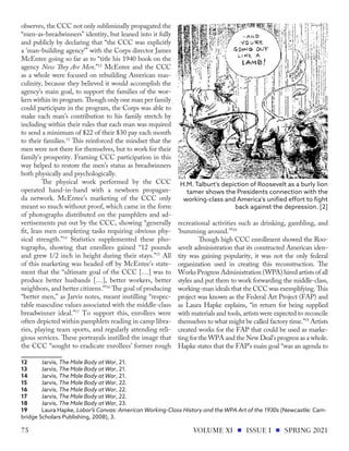 observes, the CCC not only subliminally propagated the
“men-as-breadwinners” identity, but leaned into it fully
and publicly by declaring that “the CCC was explicitly
a 'man-building agency'” with the Corps director James
McEntee going so far as to “title his 1940 book on the
agency Now They Are Men.”12
McEntee and the CCC
as a whole were focused on rebuilding American mas-
culinity, because they believed it would accomplish the
agency’s main goal, to support the families of the wor-
kers within its program. Though only one man per family
could participate in the program, the Corps was able to
make each man’s contribution to his family stretch by
including within their rules that each man was required
to send a minimum of $22 of their $30 pay each month
to their families.13
This reinforced the mindset that the
men were not there for themselves, but to work for their
family’s prosperity. Framing CCC participation in this
way helped to restore the men’s status as breadwinners
both physically and psychologically.
The physical work performed by the CCC
operated hand-in-hand with a newborn propagan-
da network. McEntee’s marketing of the CCC only
meant so much without proof, which came in the form
of photographs distributed on the pamphlets and ad-
vertisements put out by the CCC, showing “generally
fit, lean men completing tasks requiring obvious phy-
sical strength.”14
Statistics supplemented these pho-
tographs, showing that enrollees gained “12 pounds
and grew 1/2 inch in height during their stays.”15
All
of this marketing was headed off by McEntee’s state-
ment that the “ultimate goal of the CCC […] was to
produce better husbands […], better workers, better
neighbors, and better citizens.’”16
The goal of producing
“better men,” as Jarvis notes, meant instilling “respec-
table masculine values associated with the middle-class
breadwinner ideal.”17
To support this, enrollees were
often depicted within pamphlets reading in camp libra-
ries, playing team sports, and regularly attending reli-
gious services. These portrayals instilled the image that
the CCC “sought to eradicate enrollees’ former rough
12	Jarvis, The Male Body at War, 21.
13	Jarvis, The Male Body at War, 21.
14	Jarvis, The Male Body at War, 21.
15	Jarvis, The Male Body at War, 22.
16	Jarvis, The Male Body at War, 22.
17	Jarvis, The Male Body at War, 22.
18	Jarvis, The Male Body at War, 23.
19	 Laura Hapke, Labor’s Canvas: American Working-Class History and the WPA Art of the 1930s (Newcastle: Cam-
bridge Scholars Publishing, 2008), 3.
recreational activities such as drinking, gambling, and
'bumming around.'”18
Though high CCC enrollment showed the Roo-
sevelt administration that its constructed American iden-
tity was gaining popularity, it was not the only federal
organization used in creating this reconstruction. The
Works Progress Administration (WPA) hired artists of all
styles and put them to work forwarding the middle-class,
working-man ideals that the CCC was exemplifying. This
project was known as the Federal Art Project (FAP) and
as Laura Hapke explains, “in return for being supplied
with materials and tools, artists were expected to reconcile
themselves to what might be called factory time.”19
Artists
created works for the FAP that could be used as marke-
ting for the WPA and the New Deal’s progress as a whole.
Hapke states that the FAP’s main goal “was an agenda to
H.M. Talburt's depiction of Roosevelt as a burly lion
tamer shows the Presidents connection with the
working-class and America's unified effort to fight
back against the depression. [2]
VOLUME XI ISSUE I SPRING 2021
75
 