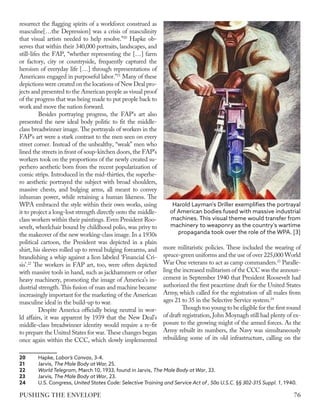 resurrect the flagging spirits of a workforce construed as
masculine[…the Depression] was a crisis of masculinity
that visual artists needed to help resolve.”20
Hapke ob-
serves that within their 340,000 portraits, landscapes, and
still-lifes the FAP, “whether representing the […] farm
or factory, city or countryside, frequently captured the
heroism of everyday life […] through representations of
Americans engaged in purposeful labor.”21
Many of these
depictions were created on the locations of New Deal pro-
jects and presented to the American people as visual proof
of the progress that was being made to put people back to
work and move the nation forward.
Besides portraying progress, the FAP’s art also
presented the new ideal body politic to fit the middle-
class breadwinner image. The portrayals of workers in the
FAP’s art were a stark contrast to the men seen on every
street corner. Instead of the unhealthy, “weak” men who
lined the streets in front of soup-kitchen doors, the FAP’s
workers took on the proportions of the newly created su-
perhero aesthetic born from the recent popularization of
comic strips. Introduced in the mid-thirties, the superhe-
ro aesthetic portrayed the subject with broad shoulders,
massive chests, and bulging arms, all meant to convey
inhuman power, while retaining a human likeness. The
WPA embraced the style within their own works, using
it to project a long-lost strength directly onto the middle-
class workers within their paintings. Even President Roo-
sevelt, wheelchair bound by childhood polio, was privy to
the makeover of the new working-class image. In a 1930s
political cartoon, the President was depicted in a plain
shirt, his sleeves rolled up to reveal bulging forearms, and
brandishing a whip against a lion labeled ‘Financial Cri-
sis’.22
The workers in FAP art, too, were often depicted
with massive tools in hand, such as jackhammers or other
heavy machinery, promoting the image of America’s in-
dustrial strength. This fusion of man and machine became
increasingly important for the marketing of the American
masculine ideal in the build-up to war.
Despite America officially being neutral in wor-
ld affairs, it was apparent by 1939 that the New Deal’s
middle-class breadwinner identity would require a re-fit
to prepare the United States for war. These changes began
once again within the CCC, which slowly implemented
20	Hapke, Labor’s Canvas, 3-4.
21	Jarvis, The Male Body at War, 25.
22	 World Telegram, March 10, 1933, found in Jarvis, The Male Body at War, 33.
23	Jarvis, The Male Body at War, 23.
24	 U.S. Congress, United States Code: Selective Training and Service Act of , 50a U.S.C. §§ 302-315 Suppl. 1, 1940.
more militaristic policies. These included the wearing of
spruce-green uniforms and the use of over 225,000 World
War One veterans to act as camp commanders.23
Paralle-
ling the increased militarism of the CCC was the announ-
cement in September 1940 that President Roosevelt had
authorized the first peacetime draft for the United States
Army, which called for the registration of all males from
ages 21 to 35 in the Selective Service system.24
Though too young to be eligible for the first round
of draft registration, John Moynagh still had plenty of ex-
posure to the growing might of the armed forces. As the
Army rebuilt its numbers, the Navy was simultaneously
rebuilding some of its old infrastructure, calling on the
Harold Layman's Driller exemplifies the portrayal
of American bodies fused with massive industrial
machines. This visual theme would transfer from
machinery to weaponry as the country's wartime
propaganda took over the role of the WPA. [3]
76
PUSHING THE ENVELOPE
 