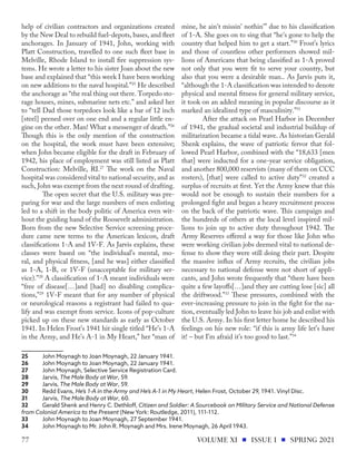 help of civilian contractors and organizations created
by the New Deal to rebuild fuel-depots, bases, and fleet
anchorages. In January of 1941, John, working with
Platt Construction, travelled to one such fleet base in
Melville, Rhode Island to install fire suppression sys-
tems. He wrote a letter to his sister Joan about the new
base and explained that “this week I have been working
on new additions to the naval hospital.”25
He described
the anchorage as “the real thing out there. Torpedo sto-
rage houses, mines, submarine nets etc.” and asked her
to “tell Dad those torpedoes look like a bar of 12 inch
[steel] peened over on one end and a regular little en-
gine on the other. Man! What a messenger of death.”26
Though this is the only mention of the construction
on the hospital, the work must have been extensive;
when John became eligible for the draft in February of
1942, his place of employment was still listed as Platt
Construction: Melville, RI.27
The work on the Naval
hospital was considered vital to national security, and as
such, John was exempt from the next round of drafting.
The open secret that the U.S. military was pre-
paring for war and the large numbers of men enlisting
led to a shift in the body politic of America even wit-
hout the guiding hand of the Roosevelt administration.
Born from the new Selective Service screening proce-
dure came new terms to the American lexicon, draft
classifications 1-A and 1V-F. As Jarvis explains, these
classes were based on “the individual’s mental, mo-
ral, and physical fitness, [and he was] either classified
as 1-A, 1-B, or 1V-F (unacceptable for military ser-
vice).”28
A classification of 1-A meant individuals were
“free of disease[…]and [had] no disabling complica-
tions,”29
1V-F meant that for any number of physical
or neurological reasons a registrant had failed to qua-
lify and was exempt from service. Icons of pop-culture
picked up on these new standards as early as October
1941. In Helen Frost’s 1941 hit single titled “He’s 1-A
in the Army, and He’s A-1 in My Heart,” her “man of
25	 John Moynagh to Joan Moynagh, 22 January 1941.
26	 John Moynagh to Joan Moynagh, 22 January 1941.
27	 John Moynagh, Selective Service Registration Card.
28	Jarvis, The Male Body at War, 59.
29	Jarvis, The Male Body at War, 59.
30	 Redd Evans, He’s 1-A in the Army and He’s A-1 in My Heart, Helen Frost, October 29, 1941. Vinyl Disc.
31	Jarvis, The Male Body at War, 60.
32	 Gerald Shenk and Henry C. Dethloff, Citizen and Soldier: A Sourcebook on Military Service and National Defense
from Colonial America to the Present (New York: Routledge, 2011), 111-112.
33	 John Moynagh to Joan Moynagh, 27 September 1941.
34	 John Moynagh to Mr. John R. Moynagh and Mrs. Irene Moynagh, 26 April 1943.
mine, he ain't missin' nothin'” due to his classification
of 1-A. She goes on to sing that “he's gone to help the
country that helped him to get a start.”30
Frost’s lyrics
and those of countless other performers showed mil-
lions of Americans that being classified as 1-A proved
not only that you were fit to serve your country, but
also that you were a desirable man.. As Jarvis puts it,
“although the 1-A classification was intended to denote
physical and mental fitness for general military service,
it took on an added meaning in popular discourse as it
marked an idealized type of masculinity.”31
After the attack on Pearl Harbor in December
of 1941, the gradual societal and industrial buildup of
militarization became a tidal wave. As historian Gerald
Shenk explains, the wave of patriotic fervor that fol-
lowed Pearl Harbor, combined with the “18,633 [men
that] were inducted for a one-year service obligation,
and another 800,000 reservists (many of them on CCC
rosters), [that] were called to active duty”32
created a
surplus of recruits at first. Yet the Army knew that this
would not be enough to sustain their numbers for a
prolonged fight and began a heavy recruitment process
on the back of the patriotic wave. This campaign and
the hundreds of others at the local level inspired mil-
lions to join up to active duty throughout 1942. The
Army Reserves offered a way for those like John who
were working civilian jobs deemed vital to national de-
fense to show they were still doing their part. Despite
the massive influx of Army recruits, the civilian jobs
necessary to national defense were not short of appli-
cants, and John wrote frequently that “there have been
quite a few layoffs[…]and they are cutting lose [sic] all
the driftwood.”33
These pressures, combined with the
ever-increasing pressure to join in the fight for the na-
tion, eventually led John to leave his job and enlist with
the U.S. Army. In his first letter home he described his
feelings on his new role: “if this is army life let’s have
it! – but I’m afraid it’s too good to last.”34
VOLUME XI ISSUE I SPRING 2021
77
 