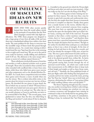 OHN AND THE other recruits quickly
learned that Army life would adhere strictly
to the portrayals of masculinity that the New
Deal campaigns created with only slight mo-
difications. The 1940s Army program was designed to
take a large group of men from all walks of life and turn
them into a standardized military force within a few short
weeks. The main problem for the Army to overcome was
the incredible range of fitness levels that passed through
the selection process. As a result, basic training in John’s
words found the men “kept busy from five in the morning
to five at night and I mean busy. We are out in the yard at
seven ready for business, usually drilling and calisthenics
until 11:30 am. The afternoon is the same except with a
lecture or movie (of a military nature) thrown in.”35
Thesecalisthenicsinvolvedallmannerofstretches
and aerobics as well as physical activities such as games
of strength. Those who succeeded in these activities were
often rewarded with unofficial titles or leave from extra
duties, while those who failed were given more exercise
and other assignments such as the dreaded Kitchen Po-
lice (KP). As a result, fierce competition took root within
these games and it became a source of pride when one
was the winner. This is evident when John writes to his
parents about his victory in not just one, but two of these
games. He described the two games in great detail, the
first of which was an exercise in which “49 [men] form a
circle with arms locked and some poor goat is thrown in
the center and has to try and get out. The other day no
one would volunteer so I went in and broke out twice to
be crowned Bull of the Ring.”36
The second game, more
gladiatorial in nature than the first, was titled King in
the Ring and involved “a circle about 25 feet in diameter
35	 John Moynagh to Mrs. Irene Moynagh, 16 May 1943.
36	 John Moynagh to Mrs. Irene Moynagh, 21 May 1943.
37	 John Moynagh to Mrs. Irene Moynagh, 21 May 1943.
38	Foucault, “Society Must be Defended,” 67.
39	Jarvis, Male Body at War, 66.
40	Jarvis, Male Body at War, 66.
[…] installed on the ground into which the 50 men fight
and throw each other out until one man remains[...] that
was really my day for I am also the King of the Ring.”37
The use of these games in basic training was im-
portant for three reasons. Not only were they a way for
recruits to gain both muscular and cardiovascular stren-
gth, but they also taught them basic lessons in teamwork
necessary to complete an objective. Finally, these games
were a morale booster to the victors, whether they es-
caped the circle or prevented someone from escaping.
This must have been an especially important point as
noted by the space the description takes up in John’s let-
ter home, covering over half of the total text. Foucault
reminds us that when a writer mentions something in
a letter, that it is “never pointless”38
and therefore these
games must have a perceived importance to John greater
than the simple description that was written. Though on
the surface he described what could pass as a schoolyard
game, to him it was a show of strength. At the time of
writing, he had only been in the Army for a month, and
yet he was already the strongest of fifty men, at least for
a day. This was a great achievement for John and his ea-
gerness to explain it to his parents shows the pride he
took in his physical growth from civilian life. As Jarvis
explains, the Army encouraged this assessment of per-
sonal growth among their recruits through the use of
“personal record books[…]in which men could record
their measurements on five different dates to keep track
of their height and weight as well as chest, bicep, waist,
and calf sizes.”39
Similarly, the Navy published results of
their pre-flight cadets after finding they had gained over
5 pounds and lost two inches around the waist, proving
that “the Navy has “rebuilt” these men in both body and
character, eliminating the softness of “easy going civilian
life” while instilling military values and discipline.”40
The theme of gaining strength and, thus, masculi-
nity, was another recurring theme of John’s early writings.
His insistence that training was somehow too easy was
a common occurrence and throughout basic training he
continued to relay to his family that he was getting stron-
ger and fitter, sometimes to the point of contradiction.
Writing to Joan, he exclaimed that “last Friday was the
THE INFLUENCE
OF MASCULINE
IDEALS ON NEW
RECRUITS
J
78
PUSHING THE ENVELOPE
 