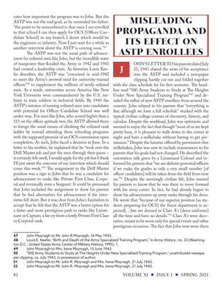 cates how important the program was to John. But the
ASTP was not the end goal, as he reminded his father:
“the point to be remembered is that once I am enrolled
in that school I can then apply for OCS [Officer Can-
didate School] in any branch I desire which would be
the engineers or infantry. Now I just wait for a while as
another interview about the ASTP is coming soon.”47
The ASTP was not the usual path of advance-
ment for enlisted men like John, but the incredible wave
of manpower that flooded the Army in 1942 and 1943
had created a leadership crisis. As historian Louis Kee-
fer describes, the ASTP was “conceived in mid-1942
to meet the Army's avowed need for university-trained
officers”48
to supplement the millions of newly enlisted
men. As a result, universities across America like New
York University were commandeered by the U.S. mi-
litary to train soldiers in technical fields. By 1943 the
ASTP’s mission of turning enlisted men into candidates
with potential for Officer Candidate School was well
under-way. For men like John, who scored higher than a
115 on the officer aptitude test, the ASTP allowed them
to forego the usual means of climbing the enlisted rank
ladder by instead attending these schooling programs
with the supposed promise of an OCS commission upon
completion. As such, John faced a decision in June. In a
letter to his mother, he explained that he “took over the
Drill Master job and put the men through their paces –
it certainly felt swell, I would apply for the job but I think
I’ll just await the outcome of my interview which should
come this week.”49
The assignment to the Drill Master
position was a sign to John that he was a candidate for
advancement to ranks like Private First Class, Corpo-
ral and eventually even a Sergeant. It could be presumed
that John included the assignment to show his parents
that he had alternatives for advancement if the inter-
views fell short. But it was clear from John’s hesitation to
accept that he felt that the ASTP was a better option for
a faster and more prestigious path to ranks like Lieute-
nant or Captain; a far cry from a lowly Private First Class
or Corporal rank.
47	 John Moynagh to Mr. John R Moynagh, 16 May 1943.
48	 Louis E. Keefer, "Birth and Death of the Army Specialized Training Program," in Army History, no. 33 (Washing-
ton D.C.: United States Army Center of Military History, 1995), 1.
49	 John Moynagh to Mrs. Irene Moynagh, 13 June 1943.
50	 "500 Army Students to Study at The Heights Under New Specialized Training Program," unattributed newspa-
per clipping, ca. July 1943, in possession of author.
51	 John Moynagh to Mr. John R. Moynagh and Mrs. Irene Moynagh, 21 July 1943.
52	 John Moynagh to Mr. John R. Moynagh and Mrs. Irene Moynagh, 21 July 1943.
OHN'SLETTERTOhisparentsdatedJuly
21, 1943 shared the news of his acceptance
into the ASTP and included a newspaper
clipping hastily cut out and folded together
with the class schedule for his first semester. The head-
line read “500 Army Students to Study at The Heights
Under New Specialized Training Program”50
and de-
tailed the influx of new ASTP enrollees from around the
country. John relayed to his parents that “everything is
fine although we have a full schedule” stocked with the
typical civilian college courses of chemistry, history, and
calculus. Despite the workload, John was optimistic and
seemed to enjoy the fact that though “most of us are kept
pretty busy, it is pleasant to walk down to the corner at
night and have a milkshake without having to get per-
mission.” Despite the luxuries offered by permission-free
milkshakes, John was sure to include reassurances to his
parents that his goals had not changed. He described the
orientation talk given by a Lieutenant Colonel and in-
formed his parents that “we are definite potential officers
if we make the grades as only a very small number [of
officer candidates] will be taken from the field from now
on.”51
Despite the seemingly civilian life, John wanted
his parents to know that he was there to move forward
with his army career. In fact, he had already begun to
show his advancement up army ranks through his dress.
He wrote that “because of our superior position [as stu-
dents preparing for OCS] the finest department is ex-
pected[…]we are dressed in Class A's [dress uniforms]
all the time and have no details.”52
Class A’s were deco-
rative, meant to be worn only for special events and other
prestigious occasions. The fact that John now wore them
MISLEADING
PROPAGANDA AND
ITS EFFECT ON
ASTP ENROLLEES
J
VOLUME XI ISSUE I SPRING 2021
81
 