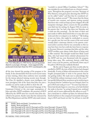 all the time showed the prestige of his program to his
family. It also elevated John from his recent recruit status
at basic training, where dress uniforms were unsuitable
for the intense physical training recruits went through.
The Class A’s signified a cleaner, more intelligent, and
more prestigious side of the Army that John was now a
member of, and he made an effort to show this off.
Whether through misconstrued language of the
Lieutenant Colonel or the over-eager assumptions of
John and other ASTP candidates, the promises of OCS
offered by the ASTP were less concrete than John des-
cribed to his parents. Keefer notes that the statement by
the War Department said that ASTP only made trainees
53	 Keefer, "Birth and Death," 3 emphasis mine.
54	 Keefer, "Birth and Death," 3.
55	 John Moynagh to Mr. John R. Moynagh and Mrs. Irene Moynagh, 9 August 1943.
56	 John Moynagh to Mr. John R. Moynagh and Mrs. Irene Moynagh, 20 August 1943.
57	 John Moynagh to Mr. John R. Moynagh and Mrs. Irene Moynagh, 20 August 1943.
58	 John Moynagh to Mr. John R. Moynagh and Mrs. Irene Moynagh, 20 August 1943, emphasis mine.
“available to attend Officer Candidates School.”53
This
was mistaken by most enlisted men as a formal commit-
ment. Throughout the program’s run time “Secretary of
War Stimson, took great pains directing that ASTP-ers
not be called “cadets” and that they be considered sol-
diers first, students second.”54
This meant that the threat
of transfer was constant, and rigorous testing ensured
that those who could not keep up were shipped off to fill
manpower shortages. John’s concern for this possibility
soon bled into his writing. In August 1943, he wrote to
his parents that “we had a big chem test Saturday and
a math test this morning[…]on the basis of these and
past marks it will be determined who is to stay after next
week and who is to depart so we shall see.”55
By looking
at just one letter, this might be overlooked as concern
for a specific test, but over the course of the next several
months John’s cautionary rhetoric to his parents conti-
nued. John’s assertion that he was constantly on thin ice
may have been true but could also have been in response
to Secretary Stimson’s warnings that John and the other
ASTP enrollees were always under threat of being used
as filler material. This thought would have likely scared
John, who had turned down enlisted advancement for
the ASTP and was now threatened with the program
being taken away. His cautionary rhetoric could have
been a way to let his parents, and himself, down easy if
his path to OCS became suddenly blocked.
By the end of August, just three months after he
enrolled in ASTP, the tone of John’s letters had changed
drastically. A series of delays and extensions to the course
lengths prompted John to write to his parents that he
was getting restless. He made sure to acknowledge that
he “love[d] the military training in much of the course”56
but quickly followed these assurances up by reinforcing to
his parents that his “ambition has not changed, that is to
get to OCS and really go to war.”57
In some ways that am-
bition had already begun to come true, as he had climbed
the ranks to become “an acting Corporal now, armband
and all, and of course addressed by the officers as such.”58
Just a week later in a follow-up letter, he informed them
that he had been to the company Commander about get-
ting to OCS and found out that “we all have to wait till
Col. Tom Woodburn's 1947 Army recruiting poster
depicts a younger, stronger , more aggressivelly
postured Uncle Sam than his 1917 counterparts. [6]
82
PUSHING THE ENVELOPE
 