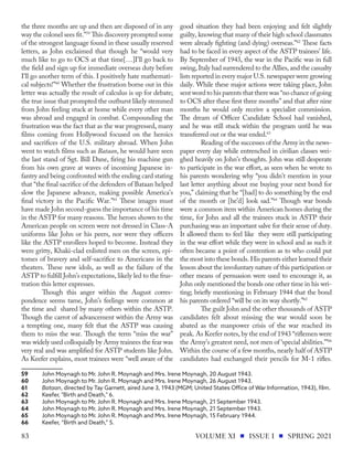 the three months are up and then are disposed of in any
way the colonel sees fit.”59
This discovery prompted some
of the strongest language found in these usually reserved
letters, as John exclaimed that though he “would very
much like to go to OCS at that time[…]I'll go back to
the field and sign up for immediate overseas duty before
I'll go another term of this. I positively hate mathemati-
cal subjects!”60
Whether the frustration borne out in this
letter was actually the result of calculus is up for debate;
the true issue that prompted the outburst likely stemmed
from John feeling stuck at home while every other man
was abroad and engaged in combat. Compounding the
frustration was the fact that as the war progressed, many
films coming from Hollywood focused on the heroics
and sacrifices of the U.S. military abroad. When John
went to watch films such as Bataan, he would have seen
the last stand of Sgt. Bill Dane, firing his machine gun
from his own grave at waves of incoming Japanese in-
fantry and being confronted with the ending card stating
that “the final sacrifice of the defenders of Bataan helped
slow the Japanese advance, making possible America's
final victory in the Pacific War.”61
These images must
have made John second-guess the importance of his time
in the ASTP for many reasons. The heroes shown to the
American people on screen were not dressed in Class-A
uniforms like John or his peers, nor were they officers
like the ASTP enrollees hoped to become. Instead they
were gritty, Khaki-clad enlisted men on the screen, epi-
tomes of bravery and self-sacrifice to Americans in the
theaters. These new idols, as well as the failure of the
ASTP to fulfill John’s expectations, likely led to the frus-
tration this letter expresses.
Though this anger within the August corres-
pondence seems tame, John’s feelings were common at
the time and shared by many others within the ASTP.
Though the carrot of advancement within the Army was
a tempting one, many felt that the ASTP was causing
them to miss the war. Though the term “miss the war”
was widely used colloquially by Army trainees the fear was
very real and was amplified for ASTP students like John.
As Keefer explains, most trainees were “well aware of the
59	 John Moynagh to Mr. John R. Moynagh and Mrs. Irene Moynagh, 20 August 1943.
60	 John Moynagh to Mr. John R. Moynagh and Mrs. Irene Moynagh, 26 August 1943.
61	 Bataan, directed by Tay Garnett, aired June 3, 1943 (MGM; United States Office of War Information, 1943), film.
62	 Keefer, "Birth and Death," 6.
63	 John Moynagh to Mr. John R. Moynagh and Mrs. Irene Moynagh, 21 September 1943.
64	 John Moynagh to Mr. John R. Moynagh and Mrs. Irene Moynagh, 21 September 1943.
65	 John Moynagh to Mr. John R. Moynagh and Mrs. Irene Moynagh, 15 February 1944.
66	 Keefer, “Birth and Death,” 5.
good situation they had been enjoying and felt slightly
guilty, knowing that many of their high school classmates
were already fighting (and dying) overseas.”62
These facts
had to be faced in every aspect of the ASTP trainees’ life.
By September of 1943, the war in the Pacific was in full
swing, Italy had surrendered to the Allies, and the casualty
lists reported in every major U.S. newspaper were growing
daily. While these major actions were taking place, John
sent word to his parents that there was “no chance of going
to OCS after these first three months” and that after nine
months he would only receive a specialist commission.
The dream of Officer Candidate School had vanished,
and he was still stuck within the program until he was
transferred out or the war ended.63
Reading of the successes of the Army in the news-
paper every day while entrenched in civilian classes wei-
ghed heavily on John’s thoughts. John was still desperate
to participate in the war effort, as seen when he wrote to
his parents wondering why “you didn't mention in your
last letter anything about me buying your next bond for
you,” claiming that he “[had] to do something by the end
of the month or [he’d] look sad.”64
Though war bonds
were a common item within American homes during the
time, for John and all the trainees stuck in ASTP their
purchasing was an important salve for their sense of duty.
It allowed them to feel like they were still participating
in the war effort while they were in school and as such it
often became a point of contention as to who could put
the most into these bonds. His parents either learned their
lesson about the involuntary nature of this participation or
other means of persuasion were used to encourage it, as
John only mentioned the bonds one other time in his wri-
ting; briefly mentioning in February 1944 that the bond
his parents ordered “will be on its way shortly.”65
The guilt John and the other thousands of ASTP
candidates felt about missing the war would soon be
abated as the manpower crisis of the war reached its
peak. As Keefer notes, by the end of 1943 “riflemen were
the Army’s greatest need, not men of ‘special abilities.’”66
Within the course of a few months, nearly half of ASTP
candidates had exchanged their pencils for M-1 rifles.
VOLUME XI ISSUE I SPRING 2021
83
 