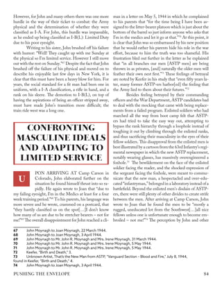 However, for John and many others there was one more
hurdle in the way of their ticket to combat: the Army
physical and the determination of whether they were
classified as I-A. For John, this hurdle was impassable,
as he ended up being classified as I-B(L): Limited Duty
due to his poor eyesight.
Writing to his sister, John brushed off his failure
with humor: “Well! They caught up with me Sunday at
the physical so I'm limited service. However I still move
out with the rest on Sunday.”67
Despite the fact that John
brushed off the failure of his physical and moved on to
describe his enjoyable last few days in New York, it is
clear that this must have been a heavy blow for him. For
years, the social standard for a fit man had been one in
uniform, with a I-A classification, a rifle in hand, and a
rank on his sleeve. The demotion to I-B(L), on top of
having the aspirations of being an officer stripped away,
must have made John’s transition more difficult; the
train ride west was a long one.
PON ARRIVING AT Camp Carson in
Colorado, John elaborated further on the
situation he found himself thrust into so ra-
pidly. He again wrote to Joan that “due to
my failing eyesight, I’m in the Medics at least for a four
week training period.”68
To his parents, his language was
more severe and he wrote, crammed on a postcard, that
“they hastily classified us on the spot[…]I don’t know
how many of us are due to be stretcher bearers – not for
me!”69
The overall disappointment for John reached a cli-
67	 John Moynagh to Joan Moynagh, 22 March 1944.
68	 John Moynagh to Joan Moynagh, 3 April 1944.
69	 John Moynagh to Mr. John R. Moynagh and Mrs. Irene Moynagh, 31 March 1944.
70	 John Moynagh to Mr. John R. Moynagh and Mrs. Irene Moynagh, 5 May 1944.
71	 John Moynagh to Mr. John R. Moynagh and Mrs. Irene Moynagh, 5 May 1944.
72	 Keefer, “Birth and Death,” 3.
73	 Unknown Artist, That’s the New Man from ASTP, “Vanguard Section – Blood and Fire,” July 8, 1944,
found in Keefer, “Birth and Death,” 4.
74	 John Moynagh to Joan Moynagh, 3 April 1944.
max in a letter on May 5, 1944 in which he complained
to his parents that “for the time being I have been as-
signed to the litter-bearer platoon which is just about the
bottom of the barrel so just inform anyone who asks that
I’m in the medics and let it go at that.”70
At this point, it
is clear that John was so embarrassed by his new position
that he would rather his parents hide his role in the war
effort, because to him the truth was too shameful. His
frustration bled out further in the letter as he explained
that “in all branches our men [ASTP men] are being
thrown in as privates, [and] naturally the older men will
feather their own nest first.”71
These feelings of betrayal
are noted by Keefer in his study that “even fifty years la-
ter, many former ASTP-ers harbor[ed] the feeling that
the Army lied to them about their futures.”72
Besides feeling betrayed by their commanding
officers and the War Department, ASTP candidates had
to deal with the mocking that came with being replace-
ments from a failed program. Enlisted soldiers who had
marched all the way from boot camp felt that ASTP-
ers had tried to take the easy way out, attempting to
bypass the rank hierarchy through a loophole instead of
toughing it out by climbing through the enlisted ranks,
and thus sacrificing their masculinity in the eyes of their
fellow soldiers. This disapproval from the enlisted men is
best illustrated by a cartoon from the 63rd Infantry’s regi-
mental newspaper in which the new ASTP replacement,
notably wearing glasses, has massively overengineered a
foxhole.73
The bewilderment on the face of the enlisted
soldier facing the reader, and the shocked expression of
the sergeant facing the foxhole, were meant to commu-
nicate that the new man, a bespectacled and over-edu-
cated “infantryman,” belonged in a laboratory instead of a
battlefield. Beyond the enlisted men’s disdain of ASTP-
ers, there were still plenty of other divides to create strife
between the men. After arriving at Camp Carson, John
wrote to Joan that he found the men to be “mostly a
rugged, uneducated lot from the Southwest[…]all nice
fellows unless one is unfortunate enough to become em-
broiled – not me!”74
The perception by John and other
CONFRONTING
MASCULINE IDEALS
AND ADAPTING TO
LIMITED SERVICE
U
84
PUSHING THE ENVELOPE
 