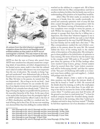 ASTP-ers that the men at Carson who weren’t from
ASTP were somehow less educated created two compe-
ting ideals of masculinity, yet John’s disappointment in
his limited service status made it clear that the enlisted
men’s ideal of combat-effectiveness was more impressive
than the one of education. The remarks on being “rug-
ged and uneducated” were disheartened jabs at those he
found to be in some way superior to himself. Concluding
the May 5th letter to his parents, he insisted that “I’m
not despondent[…]for as long as we do our best[…]and
maintain our sense of humor we can consider the sacri-
fice of our dignity minute over the supreme one that over
30,000 of our comrades have already made.”75
John’s fee-
lings of losing his dignity run parallel with his position in
the masculine hierarchy of the Army. In the span of just
a few weeks John had gone from the prestigious high of
an ASTP enrollee bound for officer’s rank to the low of
a I-B(L) classification and filler in a medical unit. Ins-
tead of being clad in fine Class A’s he was now watching
men deemed fitter than him drilling for combat while he
75	 John Moynagh to Mr. John R. Moynagh and Mrs. Irene Moynagh, 5 May 1944.
76	 John Moynagh to Mr. John R. Moynagh and Mrs. Irene Moynagh, 14 May 1944.
77	 John Moynagh to Mr. John R. Moynagh and Mrs. Irene Moynagh, 4 June 1944.
78	 John Moynagh to Mr. John R. Moynagh and Mrs. Irene Moynagh, 9 June 1944.
79	 John Moynagh to Joan Moynagh, 10 April 1944.
80	 John Moynagh to Mr. John R. Moynagh and Mrs. Irene Moynagh, 25 May 1944.
watched on the sidelines in a support unit. All of these
emotions bled into his May correspondence and led to
another revelation for John; that his family may not be as
understanding of his position as he hoped they would be.
John’s May 5th letter marks an anomaly in his
writing as it breaks from the usually emotionally re-
served and cautiously optimistic view of army life that
John curated throughout his correspondence with his
parents. The blatant voicing of frustrations and the se-
vere complaints were enough to worry his parents, as
well. Within his response to them on May 25th is an
attempt to assuage their fears that he is falling into a
depression. He writes that “whatever happens to me is
really inconsequential until the war ends so don’t think
I’m ever depressed, by the way I had KP [Kitchen Po-
lice] last Sunday and we really had a fine time.”76
The
May correspondences marked the end of John’s com-
plaints to his parents about his army life. He instead
shifted the focus of his writing back to the relative
safety of descriptions of his physicality. His writing be-
gan to draw parallels to his initial letters of optimism in
basic training. He wrote of how he was the fastest man
in the company with “300 yards in 39 seconds!”77
He
gave them his opinions of the D-Day landings when
news reached Camp Carson, giving a formal analysis
where he assured them that “some violent counterat-
tack will be forthcoming shortly” and that the capture
of the “fine port of Cherbourg will enable us to trans-
port some heavy artillery, men and supplies […] which
will perhaps turn the tide.”78
Despite almost a letter a week to his parents,
John mentions very little about the intricate details of
army life he found so “swell” in 1943. He reserved all
the details about his training, as well as the small gripes
that came with it, for his sister Joan. It was while wri-
ting to her that he recounts his stories of the infiltration
course where “5 machine guns pour lead 30 inches off
the ground so you have to crawl pretty low,”79
or how his
medical company treated the wounded during simula-
tions until two in the morning, when they “curled up in
a blanket and tried to sleep, but froze instead.”80
Perhaps
he hid these experiences out of an abundance of caution
JA cartoon from the 63rd Infantry's regimental
magazine shows the shock and bewilderment of
enlisted soldiers as they watch an ASTP recruit
overengineer a foxhole. This was meant to de note
that ASTP-ers did not belong on the battlefield. [7]
VOLUME XI ISSUE I SPRING 2021
85
 