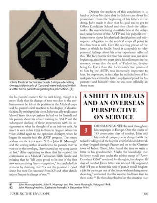 for his parents’ concern for his well-being, though it is
more likely that his change of tone was due to the em-
barrassment he felt at his position in the Medical corps
and his parent’s swift reaction to his display of dissatis-
faction. By writing to his sister, John was able to distance
himself from the expectations he had set for himself and
his parents about his officer training in ASTP and the
subsequent dashing of those expectations with his as-
signment to what he thought of as an inferior unit. As
much is seen in his letter to them in August, where his
voice shifted again to the optimism displayed when he
began his transfer into the ASTP program. The return
address on the letter reads “T/5 – John R. Moynagh”
and the writing within described to his parents that “as
you see by the envelope, I have started up my army career
at last.” After explaining to them that he received his
commission as a Medical Technician Fifth Grade and
relaying that he “felt quite proud to be one of the first
new men receiving Army recognition,” he concluded his
remarks by claiming that “it’s not the position I cared
about but now I’m immune from KP and other details
unless I’m put in charge of one.”81
81	 John Moynagh to Mr. John R. Moynagh and Mrs. Irene Moynagh, 9 August 1944.
82	 John Moynagh to Mrs. Catherine Fennelly, 4 December 1944.
Despite the modesty of this conclusion, it is
hard to believe his claim that he did not care about his
promotion. From the beginning of his letters in the
Army, John made it clear that his goal was to get to
Officer Candidate School and then climb the officer
ranks. His overwhelming dissatisfaction at the delays
and cancellations of the ASTP and his palpable em-
barrassment about his physical classification and sub-
sequent delegation to the medical corps all point in
this direction as well. Even the opening phrase of the
letter in which he finally found it acceptable to relay
personal feelings about his army experience reflected
this. The fact that he felt that his career was just now
beginning, nearly two years since his enlistment in the
reserves, meant that the rank of Technician, despite
being far lower than the Lieutenant’s bar promised
to him by the ASTP, was immensely important to
him. So important, in fact, that he included one of his
rank patches within the letter, as physical proof for his
parents—and himself—that he was now officially an
Army man.
OHNMAINTAINEDhisrankthroughout
his campaigns in Europe. Over the course of
195 consecutive days of combat, John and
his medical company were charged with the
task of tending to all the horrors a battlefield could wreak
as they slogged through France and on to the German
town of Inden. There, John found the time to write a
letter to his grandmother. Maybe the knowledge that
his letter would pass under the rubber stamp of “Army
Examiner 43268” restricted his thoughts, but despite 88
days of combat John’s letter was relaxed. He supposed
that “if I was at home this time of year, it would be quite
a job for me to get out of the house without doing some
shoveling,” and noted that the weather had been kind to
them so far.82
He then described to her the situation that
A SHIFT IN IDEALS
AND AN OVERSEAS
PERSPECTIVE
ON SERVICE
J
John's Medical Technician Grade 5 stripes denoting
the equivalent rank of Corporal were included within
a letter to his parents regarding his promotion. [8]
86
PUSHING THE ENVELOPE
 