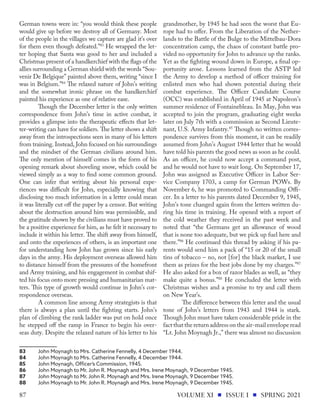 German towns were in: “you would think these people
would give up before we destroy all of Germany. Most
of the people in the villages we capture are glad it’s over
for them even though defeated.”83
He wrapped the let-
ter hoping that Santa was good to her and included a
Christmas present of a handkerchief with the flags of the
allies surrounding a German shield with the words “Sou-
venir De Belgique” painted above them, writing “since I
was in Belgium.”84
The relaxed nature of John’s writing
and the somewhat ironic phrase on the handkerchief
painted his experience as one of relative ease.
Though the December letter is the only written
correspondence from John’s time in active combat, it
provides a glimpse into the therapeutic effects that let-
ter-writing can have for soldiers. The letter shows a shift
away from the introspections seen in many of his letters
from training. Instead, John focused on his surroundings
and the mindset of the German civilians around him.
The only mention of himself comes in the form of his
opening remark about shoveling snow, which could be
viewed simply as a way to find some common ground.
One can infer that writing about his personal expe-
riences was difficult for John, especially knowing that
disclosing too much information in a letter could mean
it was literally cut off the paper by a censor. But writing
about the destruction around him was permissible, and
the gratitude shown by the civilians must have proved to
be a positive experience for him, as he felt it necessary to
include it within his letter. The shift away from himself,
and onto the experiences of others, is an important one
for understanding how John has grown since his early
days in the army. His deployment overseas allowed him
to distance himself from the pressures of the homefront
and Army training, and his engagement in combat shif-
ted his focus onto more pressing and humanitarian mat-
ters. This type of growth would continue in John’s cor-
respondence overseas.
A common line among Army strategists is that
there is always a plan until the fighting starts. John’s
plan of climbing the rank ladder was put on hold once
he stepped off the ramp in France to begin his over-
seas duty. Despite the relaxed nature of his letter to his
83	 John Moynagh to Mrs. Catherine Fennelly, 4 December 1944.
84	 John Moynagh to Mrs. Catherine Fennelly, 4 December 1944.
85	 John Moynagh, Officer’s Commission, 1945.
86	 John Moynagh to Mr. John R. Moynagh and Mrs. Irene Moynagh, 9 December 1945.
87	 John Moynagh to Mr. John R. Moynagh and Mrs. Irene Moynagh, 9 December 1945.
88	 John Moynagh to Mr. John R. Moynagh and Mrs. Irene Moynagh, 9 December 1945.
grandmother, by 1945 he had seen the worst that Eu-
rope had to offer. From the Liberation of the Nether-
lands to the Battle of the Bulge to the Mittelbau-Dora
concentration camp, the chaos of constant battle pro-
vided no opportunity for John to advance up the ranks.
Yet as the fighting wound down in Europe, a final op-
portunity arose. Lessons learned from the ASTP led
the Army to develop a method of officer training for
enlisted men who had shown potential during their
combat experience. The Officer Candidate Course
(OCC) was established in April of 1945 at Napoleon’s
summer residence of Fontainebleau. In May, John was
accepted to join the program, graduating eight weeks
later on July 7th with a commission as Second Lieute-
nant, U.S. Army Infantry.85
Though no written corres-
pondence survives from this moment, it can be readily
assumed from John’s August 1944 letter that he would
have told his parents the good news as soon as he could.
As an officer, he could now accept a command post,
and he would not have to wait long. On September 17,
John was assigned as Executive Officer in Labor Ser-
vice Company 1703, a camp for German POWs. By
November 6, he was promoted to Commanding Offi-
cer. In a letter to his parents dated December 9, 1945,
John’s tone changed again from the letters written du-
ring his time in training. He opened with a report of
the cold weather they received in the past week and
noted that “the Germans get an allowance of wood
that is none too adequate, but we pick up fuel here and
there.”86
He continued this thread by asking if his pa-
rents would send him a pack of “15 or 20 of the small
tins of tobacco – no, not [for] the black market, I use
them as prizes for the best jobs done by my charges.”87
He also asked for a box of razor blades as well, as “they
make quite a bonus.”88
He concluded the letter with
Christmas wishes and a promise to try and call them
on New Year’s.
The difference between this letter and the usual
tone of John’s letters from 1943 and 1944 is stark.
Though John must have taken considerable pride in the
fact that the return address on the air-mail envelope read
“Lt. John Moynagh Jr.,” there was almost no discussion
VOLUME XI ISSUE I SPRING 2021
87
 