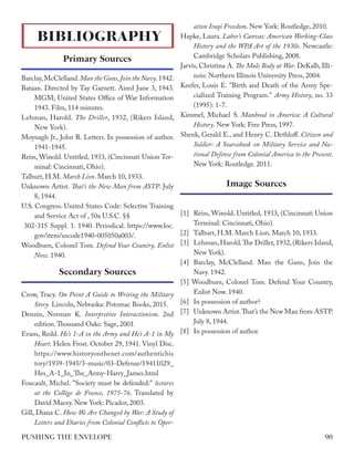 Barclay,McClelland.Man the Guns,Join the Navy.1942.
Bataan. Directed by Tay Garnett. Aired June 3, 1943.
MGM; United States Office of War Information
1943. Film, 114 minutes.
Lehman, Harold. The Driller, 1932, (Rikers Island,
New York).
Moynagh Jr., John R. Letters. In possession of author.
1941-1945.
Reiss, Winold. Untitled, 1933, (Cincinnati Union Ter-
minal: Cincinnati, Ohio).
Talburt, H.M. March Lion. March 10, 1933.
Unknown Artist. That’s the New Man from ASTP. July
8, 1944.
U.S. Congress. United States Code: Selective Training
and Service Act of , 50a U.S.C. §§
302-315 Suppl. 1. 1940. Periodical. https://www.loc.
gov/item/uscode1940-005050a003/.
Woodburn, Colonel Tom. Defend Your Country, Enlist
Now. 1940.
Crow, Tracy. On Point A Guide to Writing the Military
Story. Lincoln, Nebraska: Potomac Books, 2015.
Denzin, Norman K. Interpretive Interactionism. 2nd
edition.Thousand Oaks: Sage, 2001.
Evans, Redd. He’s 1-A in the Army and He’s A-1 in My
Heart. Helen Frost. October 29, 1941. Vinyl Disc.
https://www.historyonthenet.com/authentichis
tory/1939-1945/3-music/03-Defense/19411029_
Hes_A-1_In_The_Army-Harry_James.html
Foucault, Michel. "Society must be defended:" lectures
at the Collège de France, 1975-76. Translated by
David Macey. New York: Picador, 2003.
Gill, Diana C. How We Are Changed by War: A Study of
Letters and Diaries from Colonial Conflicts to Oper-
ation Iraqi Freedom. New York: Routledge, 2010.
Hapke, Laura. Labor’s Canvas: American Working-Class
History and the WPA Art of the 1930s. Newcastle:
Cambridge Scholars Publishing, 2008.
Jarvis, Christina A. The Male Body at War. DeKalb, Illi-
nois: Northern Illinois University Press, 2004.
Keefer, Louis E. "Birth and Death of the Army Spe-
cialized Training Program." Army History, no. 33
(1995): 1-7.
Kimmel, Michael S. Manhood in America: A Cultural
History. New York: Free Press, 1997.
Shenk, Gerald E., and Henry C. Dethloff. Citizen and
Soldier: A Sourcebook on Military Service and Na-
tional Defense from Colonial America to the Present.
New York: Routledge. 2011.
[1] 	Reiss, Winold. Untitled, 1933, (Cincinnati Union
Terminal: Cincinnati, Ohio).
[2] 	 Talburt, H.M. March Lion. March 10, 1933.
[3]	 Lehman, Harold.The Driller, 1932, (Rikers Island,
New York).
[4]	Barclay, McClelland. Man the Guns, Join the
Navy. 1942.
[5] Woodburn, Colonel Tom. Defend Your Country,
Enlist Now. 1940.
[6]	 In possession of author?
[7]	 Unknown Artist.That’s the New Man from ASTP.
July 8, 1944.
[8]	 In possession of author.
BIBLIOGRAPHY
Primary Sources
Secondary Sources
Image Sources
90
PUSHING THE ENVELOPE
 
