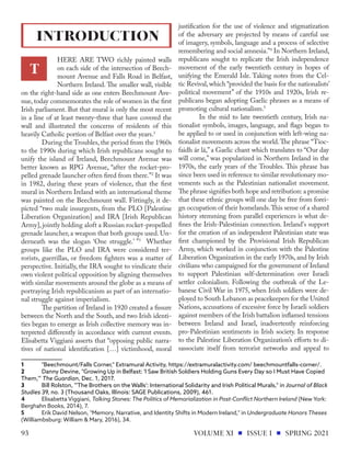 HERE ARE TWO richly painted walls
on each side of the intersection of Beech-
mount Avenue and Falls Road in Belfast,
Northern Ireland. The smaller wall, visible
on the right-hand side as one enters Beechmount Ave-
nue, today commemorates the role of women in the first
Irish parliament. But that mural is only the most recent
in a line of at least twenty-three that have covered the
wall and illustrated the concerns of residents of this
heavily Catholic portion of Belfast over the years.1
	 During the Troubles, the period from the 1960s
to the 1990s during which Irish republicans sought to
unify the island of Ireland, Beechmount Avenue was
better known as RPG Avenue, “after the rocket-pro-
pelled grenade launcher often fired from there.”2
It was
in 1982, during these years of violence, that the first
mural in Northern Ireland with an international theme
was painted on the Beechmount wall. Fittingly, it de-
picted “two male insurgents, from the PLO [Palestine
Liberation Organization] and IRA [Irish Republican
Army], jointly holding aloft a Russian rocket-propelled
grenade launcher, a weapon that both groups used. Un-
derneath was the slogan ‘One struggle.’ ”3
Whether
groups like the PLO and IRA were considered ter-
rorists, guerrillas, or freedom fighters was a matter of
perspective. Initially, the IRA sought to vindicate their
own violent political opposition by aligning themselves
with similar movements around the globe as a means of
portraying Irish republicanism as part of an internatio-
nal struggle against imperialism.
	 The partition of Ireland in 1920 created a fissure
between the North and the South, and two Irish identi-
ties began to emerge as Irish collective memory was in-
terpreted differently in accordance with current events.
Elisabetta Viggiani asserts that “opposing public narra-
tives of national identification […] victimhood, moral
1	 "Beechmount/Falls Corner," Extramural Activity, https://extramuralactivity.com/ beechmountfalls-corner/.
2	 Danny Devine, "Growing Up in Belfast: 'I Saw British Soldiers Holding Guns Every Day so I Must Have Copied
Them,'" The Guardian, Dec. 1, 2017.
3	 Bill Rolston, "'The Brothers on the Walls': International Solidarity and Irish Political Murals," in Journal of Black
Studies 39, no. 3 (Thousand Oaks, Illinois: SAGE Publications, 2009), 461.
4	 Elisabetta Viggiani, Talking Stones: The Politics of Memorialization in Post-Conflict Northern Ireland (New York:
Berghahn Books, 2014), 7.
5	 Erik David Nelson, "Memory, Narrative, and Identity Shifts in Modern Ireland," in Undergraduate Honors Theses
(Williambsburg: William & Mary, 2016), 34.
justification for the use of violence and stigmatization
of the adversary are projected by means of careful use
of imagery, symbols, language and a process of selective
remembering and social amnesia.”4
In Northern Ireland,
republicans sought to replicate the Irish independence
movement of the early twentieth century in hopes of
unifying the Emerald Isle. Taking notes from the Cel-
tic Revival,which “provided the basis for the nationalists’
political movement” of the 1910s and 1920s, Irish re-
publicans began adopting Gaelic phrases as a means of
promoting cultural nationalism.5
	 In the mid to late twentieth century, Irish na-
tionalist symbols, images, language, and flags began to
be applied to or used in conjunction with left-wing na-
tionalist movements across the world.The phrase “Tioc-
faidh ár lá,” a Gaelic chant which translates to “Our day
will come,” was popularized in Northern Ireland in the
1970s, the early years of the Troubles. This phrase has
since been used in reference to similar revolutionary mo-
vements such as the Palestinian nationalist movement.
The phrase signifies both hope and retribution: a promise
that these ethnic groups will one day be free from forei-
gn occupation of their homelands.This sense of a shared
history stemming from parallel experiences is what de-
fines the Irish-Palestinian connection. Ireland's support
for the creation of an independent Palestinian state was
first championed by the Provisional Irish Republican
Army, which worked in conjunction with the Palestine
Liberation Organization in the early 1970s, and by Irish
civilians who campaigned for the government of Ireland
to support Palestinian self-determination over Israeli
settler colonialism. Following the outbreak of the Le-
banese Civil War in 1975, when Irish soldiers were de-
ployed to South Lebanon as peacekeepers for the United
Nations, accusations of excessive force by Israeli soldiers
against members of the Irish battalion inflamed tensions
between Ireland and Israel, inadvertently reinforcing
pro-Palestinian sentiments in Irish society. In response
to the Palestine Liberation Organization’s efforts to di-
sassociate itself from terrorist networks and appeal to
INTRODUCTION
T
VOLUME XI ISSUE I SPRING 2021
93
 