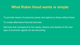 What Robin Hood wants is simple
To provide means of economic power and options to those without them.
To create alternative financial services.
Services that correspond to the needs, dreams and desires of the new
type of economic agents we are becoming.
 