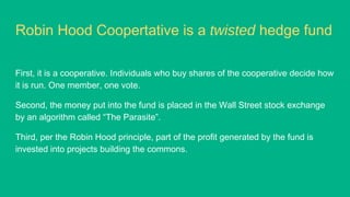 Robin Hood Coopertative is a twisted hedge fund
First, it is a cooperative. Individuals who buy shares of the cooperative decide how
it is run. One member, one vote.
Second, the money put into the fund is placed in the Wall Street stock exchange
by an algorithm called “The Parasite”.
Third, per the Robin Hood principle, part of the profit generated by the fund is
invested into projects building the commons.
 