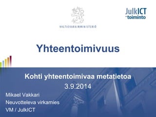 Yhteentoimivuus 
Kohti yhteentoimivaa metatietoa 
3.9.2014 
Mikael Vakkari 
Neuvotteleva virkamies 
VM / JulkICT 
 