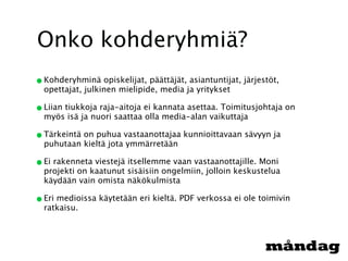 Onko kohderyhmiä?
• Kohderyhminä opiskelijat, päättäjät, asiantuntijat, järjestöt,
  opettajat, julkinen mielipide, media ja yritykset

• Liian tiukkoja raja-aitoja ei kannata asettaa. Toimitusjohtaja on
  myös isä ja nuori saattaa olla media-alan vaikuttaja

• Tärkeintä on puhua vastaanottajaa kunnioittavaan sävyyn ja
  puhutaan kieltä jota ymmärretään

• Ei rakenneta viestejä itsellemme vaan vastaanottajille. Moni
  projekti on kaatunut sisäisiin ongelmiin, jolloin keskustelua
  käydään vain omista näkökulmista

• Eri medioissa käytetään eri kieltä. PDF verkossa ei ole toimivin
  ratkaisu.
 