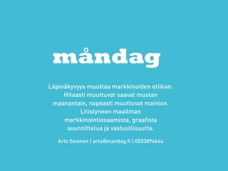 måndag
Läpinäkyvyys muuttaa markkinoiden etiikan.
     Hitaasti muuttuvat saavat mustan
 maanantain, nopeasti muuttuvat mainion.
           Litistyneen maailman
     markkinointiosaamista, graafista
      suunnittelua ja vastuullisuutta.

   Arto Sivonen | arto@mandag.fi | 0503894644
 