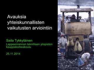 Avauksia 
yhteiskunnallisten 
vaikutusten arviointiin 
Saila Tykkyläinen 
Lappeenrannan teknillisen yliopiston 
kauppakorkeakoulu 
25.11.2014 
 