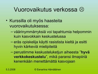 5.3.2008 © Eenariina Hämäläinen
Vuorovaikutus verkossa 
• Kurssilla oli myös haasteita
vuorovaikutuksessa:
– väärinymmärryksiä voi tapahtumia helpommin
kuin kasvokkain keskustelussa
– eräs opiskelija käytti rasistista kieltä ja esitti
hyvin kärkeviä mielipiteitä
– perustimme keskusteluketjun aiheesta ”hyvä
verkkokeskustelu”, mikä paransi ilmapiiriä
kenenkään menettämättä kasvojaan
 