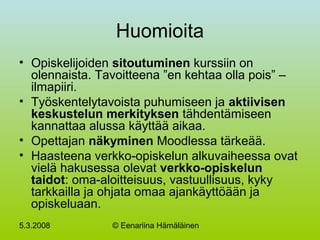 5.3.2008 © Eenariina Hämäläinen
Huomioita
• Opiskelijoiden sitoutuminen kurssiin on
olennaista. Tavoitteena ”en kehtaa olla pois” –
ilmapiiri.
• Työskentelytavoista puhumiseen ja aktiivisen
keskustelun merkityksen tähdentämiseen
kannattaa alussa käyttää aikaa.
• Opettajan näkyminen Moodlessa tärkeää.
• Haasteena verkko-opiskelun alkuvaiheessa ovat
vielä hakusessa olevat verkko-opiskelun
taidot: oma-aloitteisuus, vastuullisuus, kyky
tarkkailla ja ohjata omaa ajankäyttöään ja
opiskeluaan.
 