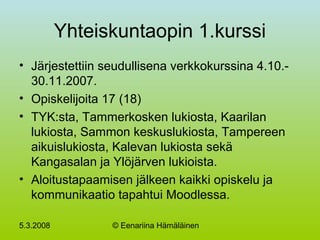 5.3.2008 © Eenariina Hämäläinen
Yhteiskuntaopin 1.kurssi
• Järjestettiin seudullisena verkkokurssina 4.10.-
30.11.2007.
• Opiskelijoita 17 (18)
• TYK:sta, Tammerkosken lukiosta, Kaarilan
lukiosta, Sammon keskuslukiosta, Tampereen
aikuislukiosta, Kalevan lukiosta sekä
Kangasalan ja Ylöjärven lukioista.
• Aloitustapaamisen jälkeen kaikki opiskelu ja
kommunikaatio tapahtui Moodlessa.
 