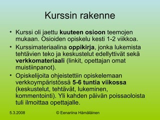 5.3.2008 © Eenariina Hämäläinen
Kurssin rakenne
• Kurssi oli jaettu kuuteen osioon teemojen
mukaan. Osioiden opiskelu kesti 1-2 viikkoa.
• Kurssimateriaalina oppikirja, jonka lukemista
tehtävien teko ja keskustelut edellyttivät sekä
verkkomateriaali (linkit, opettajan omat
muistiinpanot).
• Opiskelijoita ohjeistettiin opiskelemaan
verkkoympäristössä 5-6 tuntia viikossa
(keskustelut, tehtävät, lukeminen,
kommentointi). Yli kahden päivän poissaoloista
tuli ilmoittaa opettajalle.
 