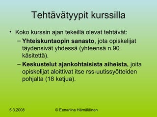 5.3.2008 © Eenariina Hämäläinen
Tehtävätyypit kurssilla
• Koko kurssin ajan tekeillä olevat tehtävät:
– Yhteiskuntaopin sanasto, jota opiskelijat
täydensivät yhdessä (yhteensä n.90
käsitettä).
– Keskustelut ajankohtaisista aiheista, joita
opiskelijat aloittivat itse rss-uutissyötteiden
pohjalta (18 ketjua).
 
