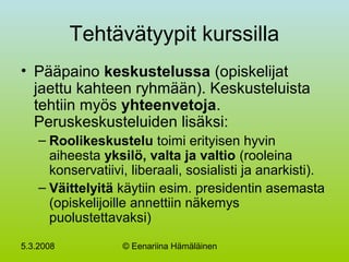 5.3.2008 © Eenariina Hämäläinen
Tehtävätyypit kurssilla
• Pääpaino keskustelussa (opiskelijat
jaettu kahteen ryhmään). Keskusteluista
tehtiin myös yhteenvetoja.
Peruskeskusteluiden lisäksi:
– Roolikeskustelu toimi erityisen hyvin
aiheesta yksilö, valta ja valtio (rooleina
konservatiivi, liberaali, sosialisti ja anarkisti).
– Väittelyitä käytiin esim. presidentin asemasta
(opiskelijoille annettiin näkemys
puolustettavaksi)
 