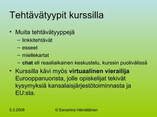 5.3.2008 © Eenariina Hämäläinen
Tehtävätyypit kurssilla
• Muita tehtävätyyppejä
– linkkitehtävät
– esseet
– miellekartat
– chat eli reaaliaikainen keskustelu, kurssin puolivälissä
• Kurssilla kävi myös virtuaalinen vierailija
Eurooppanuorista, jolle opiskelijat tekivät
kysymyksiä kansalaisjärjestötoiminnasta ja
EU:sta.
 