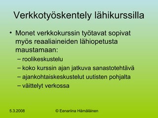 5.3.2008 © Eenariina Hämäläinen
Verkkotyöskentely lähikurssilla
• Monet verkkokurssin työtavat sopivat
myös reaaliaineiden lähiopetusta
maustamaan:
– roolikeskustelu
– koko kurssin ajan jatkuva sanastotehtävä
– ajankohtaiskeskustelut uutisten pohjalta
– väittelyt verkossa
 