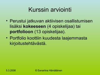 5.3.2008 © Eenariina Hämäläinen
Kurssin arviointi
• Perustui jatkuvan aktiivisen osallistumisen
lisäksi kokeeseen (4 opiskelijaa) tai
portfolioon (13 opiskelijaa).
• Portfolio koottiin kuudesta laajemmasta
kirjoitustehtävästä.
 
