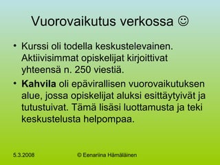 5.3.2008 © Eenariina Hämäläinen
Vuorovaikutus verkossa 
• Kurssi oli todella keskustelevainen.
Aktiivisimmat opiskelijat kirjoittivat
yhteensä n. 250 viestiä.
• Kahvila oli epävirallisen vuorovaikutuksen
alue, jossa opiskelijat aluksi esittäytyivät ja
tutustuivat. Tämä lisäsi luottamusta ja teki
keskustelusta helpompaa.
 