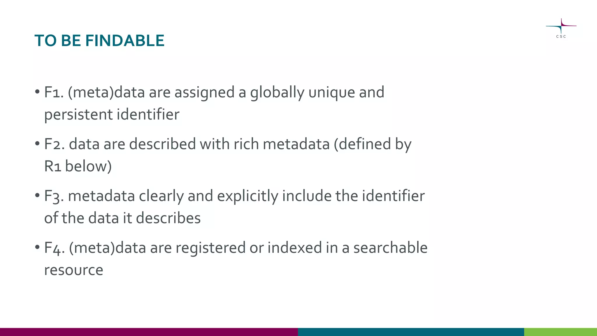 TO BE FINDABLE
• F1. (meta)data are assigned a globally unique and
persistent identifier
• F2. data are described with rich metadata (defined by
R1 below)
• F3. metadata clearly and explicitly include the identifier
of the data it describes
• F4. (meta)data are registered or indexed in a searchable
resource
 